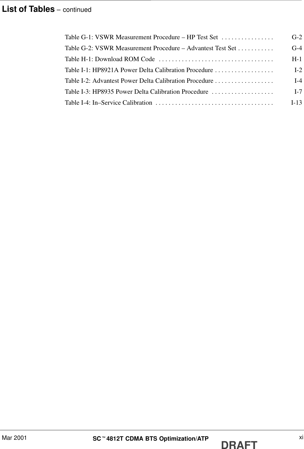 List of Tables – continuedMar 2001 xiSCt4812T CDMA BTS Optimization/ATP DRAFTTable G-1: VSWR Measurement Procedure – HP Test Set G-2. . . . . . . . . . . . . . . . Table G-2: VSWR Measurement Procedure – Advantest Test Set G-4. . . . . . . . . . . Table H-1: Download ROM Code H-1. . . . . . . . . . . . . . . . . . . . . . . . . . . . . . . . . . . Table I-1: HP8921A Power Delta Calibration Procedure I-2. . . . . . . . . . . . . . . . . . Table I-2: Advantest Power Delta Calibration Procedure I-4. . . . . . . . . . . . . . . . . . Table I-3: HP8935 Power Delta Calibration Procedure I-7. . . . . . . . . . . . . . . . . . . Table I-4: In–Service Calibration I-13. . . . . . . . . . . . . . . . . . . . . . . . . . . . . . . . . . . . 