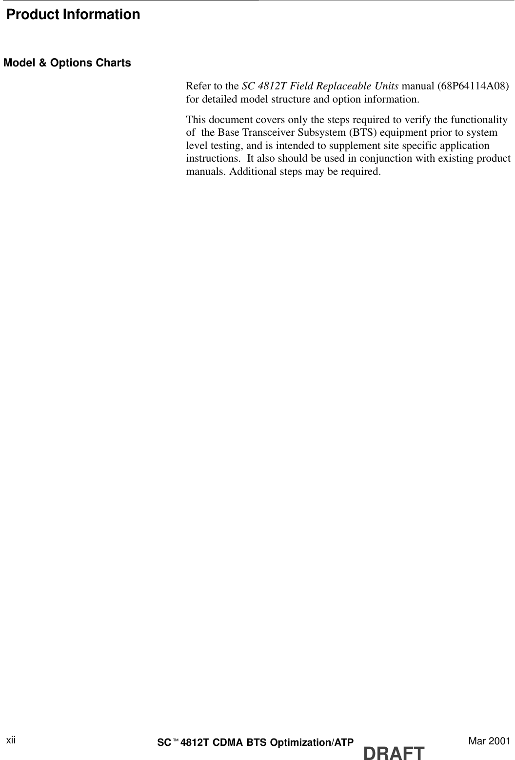 Product InformationDRAFTSCt4812T CDMA BTS Optimization/ATP Mar 2001xiiModel &amp; Options ChartsRefer to the SC 4812T Field Replaceable Units manual (68P64114A08)for detailed model structure and option information.This document covers only the steps required to verify the functionalityof  the Base Transceiver Subsystem (BTS) equipment prior to systemlevel testing, and is intended to supplement site specific applicationinstructions.  It also should be used in conjunction with existing productmanuals. Additional steps may be required.