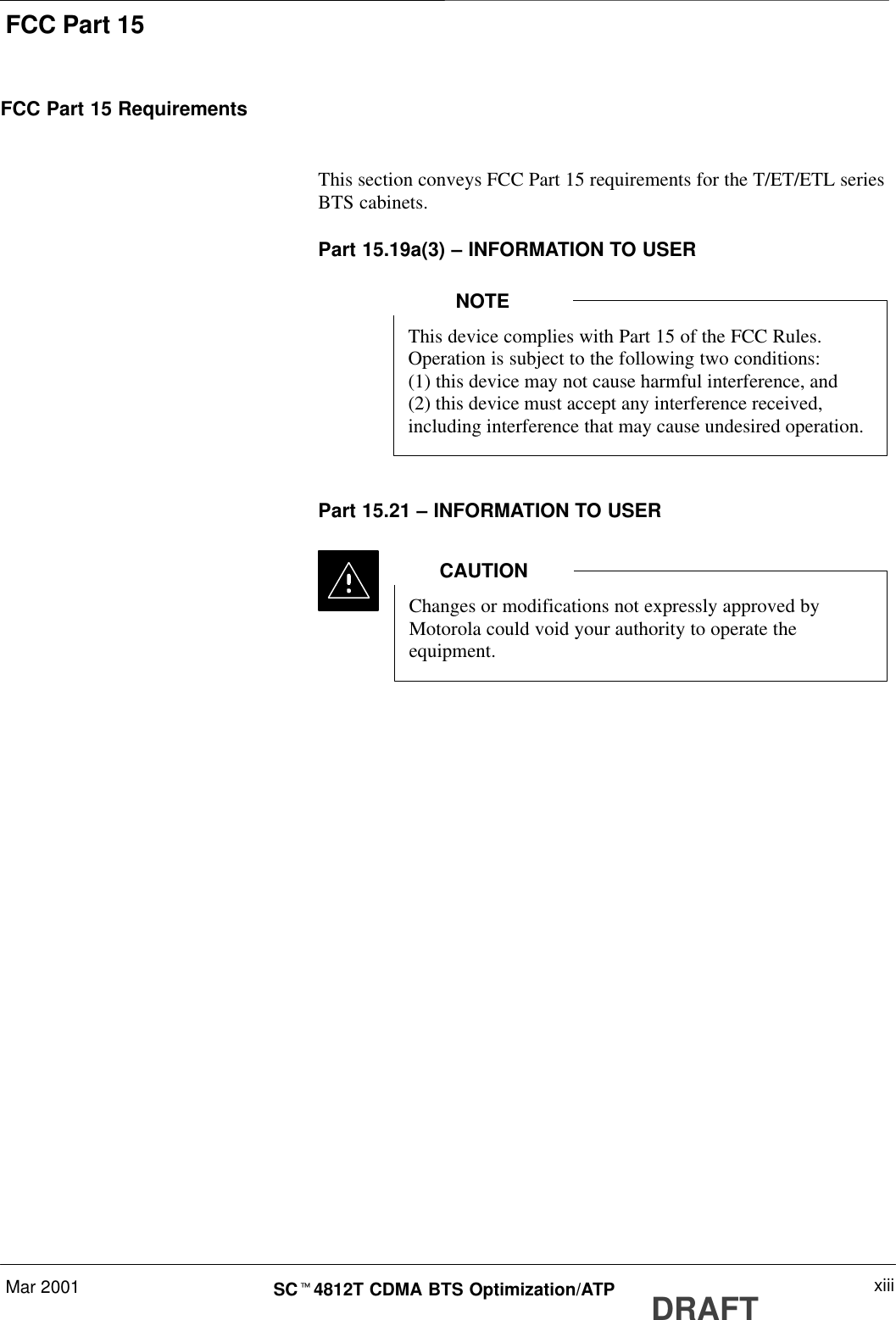 FCC Part 15Mar 2001 xiiiSCt4812T CDMA BTS Optimization/ATP DRAFTFCC Part 15 RequirementsThis section conveys FCC Part 15 requirements for the T/ET/ETL seriesBTS cabinets.Part 15.19a(3) – INFORMATION TO USERThis device complies with Part 15 of the FCC Rules.Operation is subject to the following two conditions:(1) this device may not cause harmful interference, and(2) this device must accept any interference received,including interference that may cause undesired operation.NOTEPart 15.21 – INFORMATION TO USERChanges or modifications not expressly approved byMotorola could void your authority to operate theequipment.CAUTION