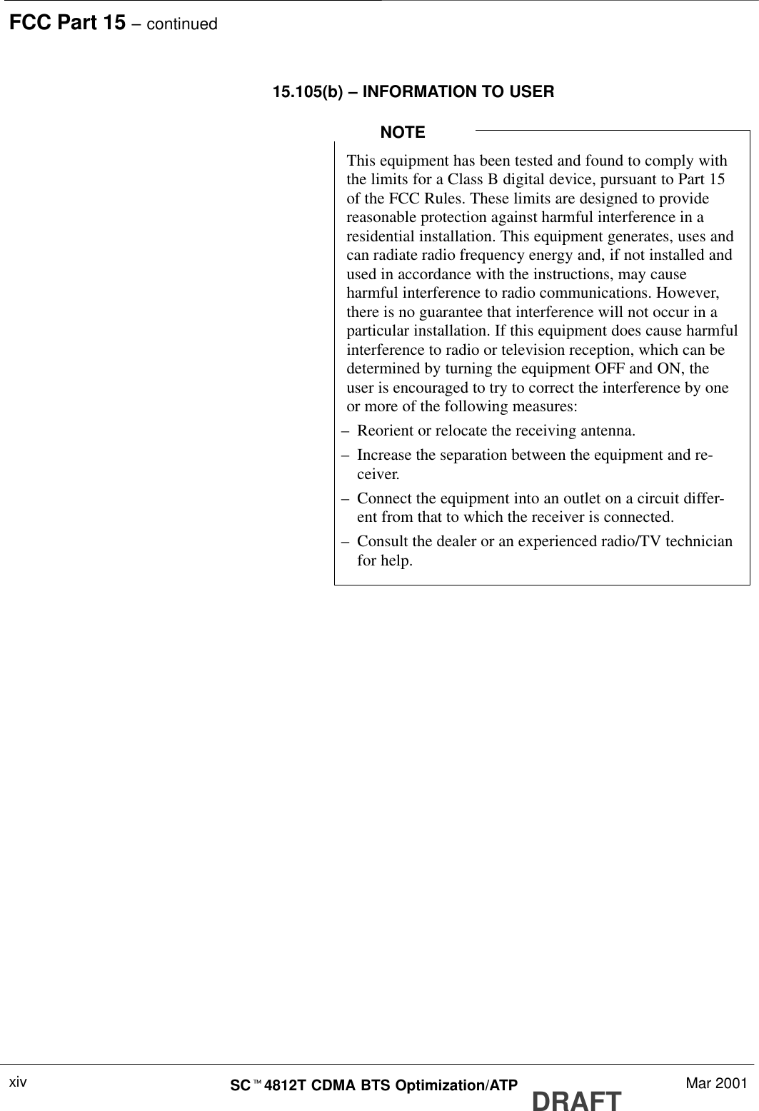 FCC Part 15 – continuedDRAFTSCt4812T CDMA BTS Optimization/ATP Mar 2001xiv15.105(b) – INFORMATION TO USERThis equipment has been tested and found to comply withthe limits for a Class B digital device, pursuant to Part 15of the FCC Rules. These limits are designed to providereasonable protection against harmful interference in aresidential installation. This equipment generates, uses andcan radiate radio frequency energy and, if not installed andused in accordance with the instructions, may causeharmful interference to radio communications. However,there is no guarantee that interference will not occur in aparticular installation. If this equipment does cause harmfulinterference to radio or television reception, which can bedetermined by turning the equipment OFF and ON, theuser is encouraged to try to correct the interference by oneor more of the following measures:–Reorient or relocate the receiving antenna.–Increase the separation between the equipment and re-ceiver.–Connect the equipment into an outlet on a circuit differ-ent from that to which the receiver is connected.–Consult the dealer or an experienced radio/TV technicianfor help.NOTE