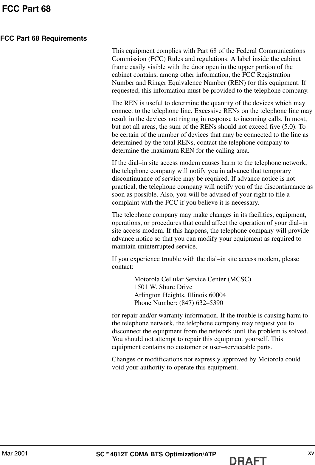 FCC Part 68Mar 2001 xvSCt4812T CDMA BTS Optimization/ATP DRAFTFCC Part 68 RequirementsThis equipment complies with Part 68 of the Federal CommunicationsCommission (FCC) Rules and regulations. A label inside the cabinetframe easily visible with the door open in the upper portion of thecabinet contains, among other information, the FCC RegistrationNumber and Ringer Equivalence Number (REN) for this equipment. Ifrequested, this information must be provided to the telephone company.The REN is useful to determine the quantity of the devices which mayconnect to the telephone line. Excessive RENs on the telephone line mayresult in the devices not ringing in response to incoming calls. In most,but not all areas, the sum of the RENs should not exceed five (5.0). Tobe certain of the number of devices that may be connected to the line asdetermined by the total RENs, contact the telephone company todetermine the maximum REN for the calling area.If the dial–in site access modem causes harm to the telephone network,the telephone company will notify you in advance that temporarydiscontinuance of service may be required. If advance notice is notpractical, the telephone company will notify you of the discontinuance assoon as possible. Also, you will be advised of your right to file acomplaint with the FCC if you believe it is necessary.The telephone company may make changes in its facilities, equipment,operations, or procedures that could affect the operation of your dial–insite access modem. If this happens, the telephone company will provideadvance notice so that you can modify your equipment as required tomaintain uninterrupted service.If you experience trouble with the dial–in site access modem, pleasecontact:Motorola Cellular Service Center (MCSC)1501 W. Shure DriveArlington Heights, Illinois 60004Phone Number: (847) 632–5390for repair and/or warranty information. If the trouble is causing harm tothe telephone network, the telephone company may request you todisconnect the equipment from the network until the problem is solved.You should not attempt to repair this equipment yourself. Thisequipment contains no customer or user–serviceable parts.Changes or modifications not expressly approved by Motorola couldvoid your authority to operate this equipment.