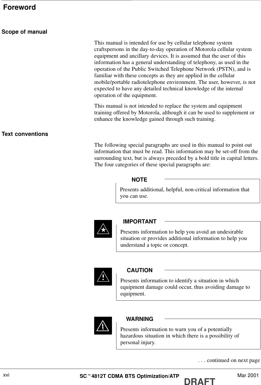 ForewordDRAFTSCt4812T CDMA BTS Optimization/ATP Mar 2001xviScope of manualThis manual is intended for use by cellular telephone systemcraftspersons in the day-to-day operation of Motorola cellular systemequipment and ancillary devices. It is assumed that the user of thisinformation has a general understanding of telephony, as used in theoperation of the Public Switched Telephone Network (PSTN), and isfamiliar with these concepts as they are applied in the cellularmobile/portable radiotelephone environment. The user, however, is notexpected to have any detailed technical knowledge of the internaloperation of the equipment.This manual is not intended to replace the system and equipmenttraining offered by Motorola, although it can be used to supplement orenhance the knowledge gained through such training.Text conventionsThe following special paragraphs are used in this manual to point outinformation that must be read. This information may be set-off from thesurrounding text, but is always preceded by a bold title in capital letters.The four categories of these special paragraphs are:Presents additional, helpful, non-critical information thatyou can use.NOTEPresents information to help you avoid an undesirablesituation or provides additional information to help youunderstand a topic or concept.IMPORTANT*Presents information to identify a situation in whichequipment damage could occur, thus avoiding damage toequipment.CAUTIONPresents information to warn you of a potentiallyhazardous situation in which there is a possibility ofpersonal injury.WARNING . . . continued on next page