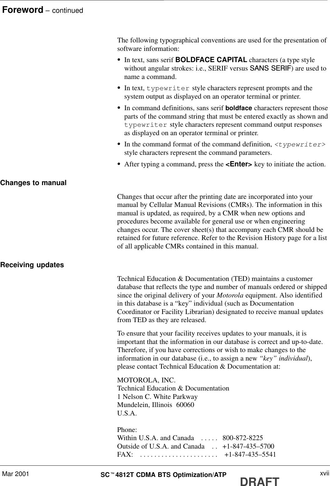 Foreword – continuedMar 2001 xviiSCt4812T CDMA BTS Optimization/ATP DRAFTThe following typographical conventions are used for the presentation ofsoftware information:SIn text, sans serif BOLDFACE CAPITAL characters (a type stylewithout angular strokes: i.e., SERIF versus SANS SERIF) are used toname a command.SIn text, typewriter style characters represent prompts and thesystem output as displayed on an operator terminal or printer.SIn command definitions, sans serif boldface characters represent thoseparts of the command string that must be entered exactly as shown andtypewriter style characters represent command output responsesas displayed on an operator terminal or printer.SIn the command format of the command definition, &lt;typewriter&gt;style characters represent the command parameters.SAfter typing a command, press the &lt;Enter&gt; key to initiate the action.Changes to manualChanges that occur after the printing date are incorporated into yourmanual by Cellular Manual Revisions (CMRs). The information in thismanual is updated, as required, by a CMR when new options andprocedures become available for general use or when engineeringchanges occur. The cover sheet(s) that accompany each CMR should beretained for future reference. Refer to the Revision History page for a listof all applicable CMRs contained in this manual.Receiving updatesTechnical Education &amp; Documentation (TED) maintains a customerdatabase that reflects the type and number of manuals ordered or shippedsince the original delivery of your Motorola equipment. Also identifiedin this database is a “key” individual (such as DocumentationCoordinator or Facility Librarian) designated to receive manual updatesfrom TED as they are released.To ensure that your facility receives updates to your manuals, it isimportant that the information in our database is correct and up-to-date.Therefore, if you have corrections or wish to make changes to theinformation in our database (i.e., to assign a new “key” individual),please contact Technical Education &amp; Documentation at:MOTOROLA, INC.Technical Education &amp; Documentation1 Nelson C. White ParkwayMundelein, Illinois  60060U.S.A.Phone: Within U.S.A. and Canada   800-872-8225. . . . . Outside of U.S.A. and Canada   +1-847-435–5700. . FAX:    +1-847-435–5541. . . . . . . . . . . . . . . . . . . . . . 