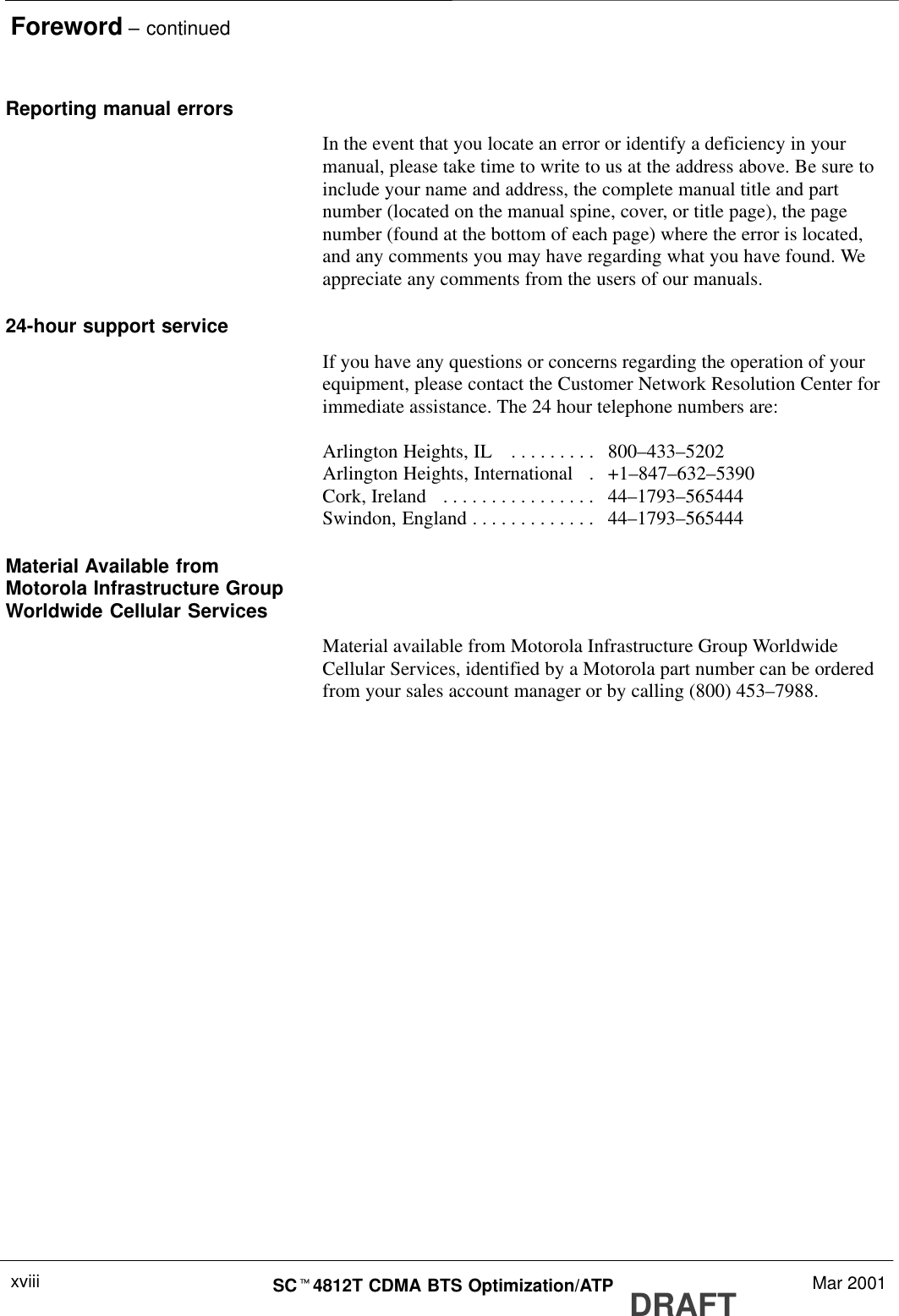 Foreword – continuedDRAFTSCt4812T CDMA BTS Optimization/ATP Mar 2001xviiiReporting manual errorsIn the event that you locate an error or identify a deficiency in yourmanual, please take time to write to us at the address above. Be sure toinclude your name and address, the complete manual title and partnumber (located on the manual spine, cover, or title page), the pagenumber (found at the bottom of each page) where the error is located,and any comments you may have regarding what you have found. Weappreciate any comments from the users of our manuals.24-hour support serviceIf you have any questions or concerns regarding the operation of yourequipment, please contact the Customer Network Resolution Center forimmediate assistance. The 24 hour telephone numbers are:Arlington Heights, IL  800–433–5202. . . . . . . . . Arlington Heights, International   +1–847–632–5390. Cork, Ireland  44–1793–565444. . . . . . . . . . . . . . . . Swindon, England 44–1793–565444. . . . . . . . . . . . . Material Available fromMotorola Infrastructure GroupWorldwide Cellular ServicesMaterial available from Motorola Infrastructure Group WorldwideCellular Services, identified by a Motorola part number can be orderedfrom your sales account manager or by calling (800) 453–7988.