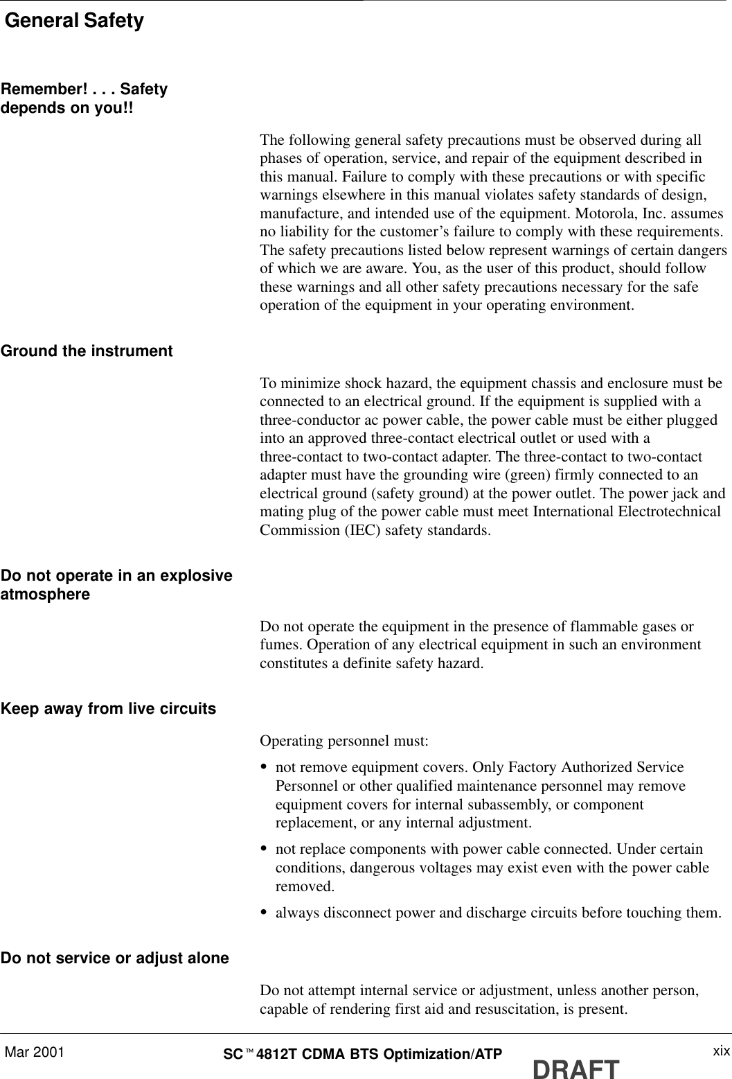 General SafetyMar 2001 xixSCt4812T CDMA BTS Optimization/ATP DRAFTRemember! . . . Safetydepends on you!!The following general safety precautions must be observed during allphases of operation, service, and repair of the equipment described inthis manual. Failure to comply with these precautions or with specificwarnings elsewhere in this manual violates safety standards of design,manufacture, and intended use of the equipment. Motorola, Inc. assumesno liability for the customer’s failure to comply with these requirements.The safety precautions listed below represent warnings of certain dangersof which we are aware. You, as the user of this product, should followthese warnings and all other safety precautions necessary for the safeoperation of the equipment in your operating environment.Ground the instrumentTo minimize shock hazard, the equipment chassis and enclosure must beconnected to an electrical ground. If the equipment is supplied with athree-conductor ac power cable, the power cable must be either pluggedinto an approved three-contact electrical outlet or used with athree-contact to two-contact adapter. The three-contact to two-contactadapter must have the grounding wire (green) firmly connected to anelectrical ground (safety ground) at the power outlet. The power jack andmating plug of the power cable must meet International ElectrotechnicalCommission (IEC) safety standards.Do not operate in an explosiveatmosphereDo not operate the equipment in the presence of flammable gases orfumes. Operation of any electrical equipment in such an environmentconstitutes a definite safety hazard.Keep away from live circuitsOperating personnel must:Snot remove equipment covers. Only Factory Authorized ServicePersonnel or other qualified maintenance personnel may removeequipment covers for internal subassembly, or componentreplacement, or any internal adjustment.Snot replace components with power cable connected. Under certainconditions, dangerous voltages may exist even with the power cableremoved.Salways disconnect power and discharge circuits before touching them.Do not service or adjust aloneDo not attempt internal service or adjustment, unless another person,capable of rendering first aid and resuscitation, is present.