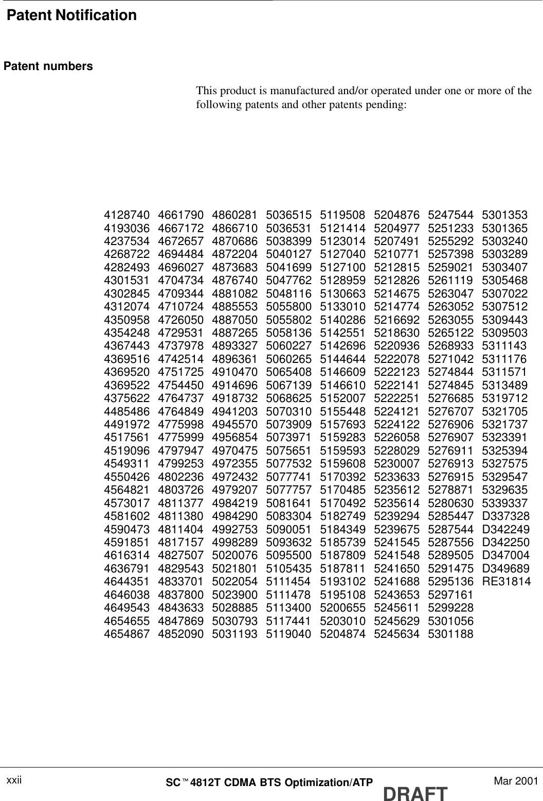 Patent NotificationDRAFTSCt4812T CDMA BTS Optimization/ATP Mar 2001xxiiPatent numbersThis product is manufactured and/or operated under one or more of thefollowing patents and other patents pending:4128740 4661790 4860281 5036515 5119508 5204876 5247544 53013534193036 4667172 4866710 5036531 5121414 5204977 5251233 53013654237534 4672657 4870686 5038399 5123014 5207491 5255292 53032404268722 4694484 4872204 5040127 5127040 5210771 5257398 53032894282493 4696027 4873683 5041699 5127100 5212815 5259021 53034074301531 4704734 4876740 5047762 5128959 5212826 5261119 53054684302845 4709344 4881082 5048116 5130663 5214675 5263047 53070224312074 4710724 4885553 5055800 5133010 5214774 5263052 53075124350958 4726050 4887050 5055802 5140286 5216692 5263055 53094434354248 4729531 4887265 5058136 5142551 5218630 5265122 53095034367443 4737978 4893327 5060227 5142696 5220936 5268933 53111434369516 4742514 4896361 5060265 5144644 5222078 5271042 53111764369520 4751725 4910470 5065408 5146609 5222123 5274844 53115714369522 4754450 4914696 5067139 5146610 5222141 5274845 53134894375622 4764737 4918732 5068625 5152007 5222251 5276685 53197124485486 4764849 4941203 5070310 5155448 5224121 5276707 53217054491972 4775998 4945570 5073909 5157693 5224122 5276906 53217374517561 4775999 4956854 5073971 5159283 5226058 5276907 53233914519096 4797947 4970475 5075651 5159593 5228029 5276911 53253944549311 4799253 4972355 5077532 5159608 5230007 5276913 53275754550426 4802236 4972432 5077741 5170392 5233633 5276915 53295474564821 4803726 4979207 5077757 5170485 5235612 5278871 53296354573017 4811377 4984219 5081641 5170492 5235614 5280630 53393374581602 4811380 4984290 5083304 5182749 5239294 5285447 D3373284590473 4811404 4992753 5090051 5184349 5239675 5287544 D3422494591851 4817157 4998289 5093632 5185739 5241545 5287556 D3422504616314 4827507 5020076 5095500 5187809 5241548 5289505 D3470044636791 4829543 5021801 5105435 5187811 5241650 5291475 D3496894644351 4833701 5022054 5111454 5193102 5241688 5295136 RE318144646038 4837800 5023900 5111478 5195108 5243653 52971614649543 4843633 5028885 5113400 5200655 5245611 52992284654655 4847869 5030793 5117441 5203010 5245629 53010564654867 4852090 5031193 5119040 5204874 5245634 5301188