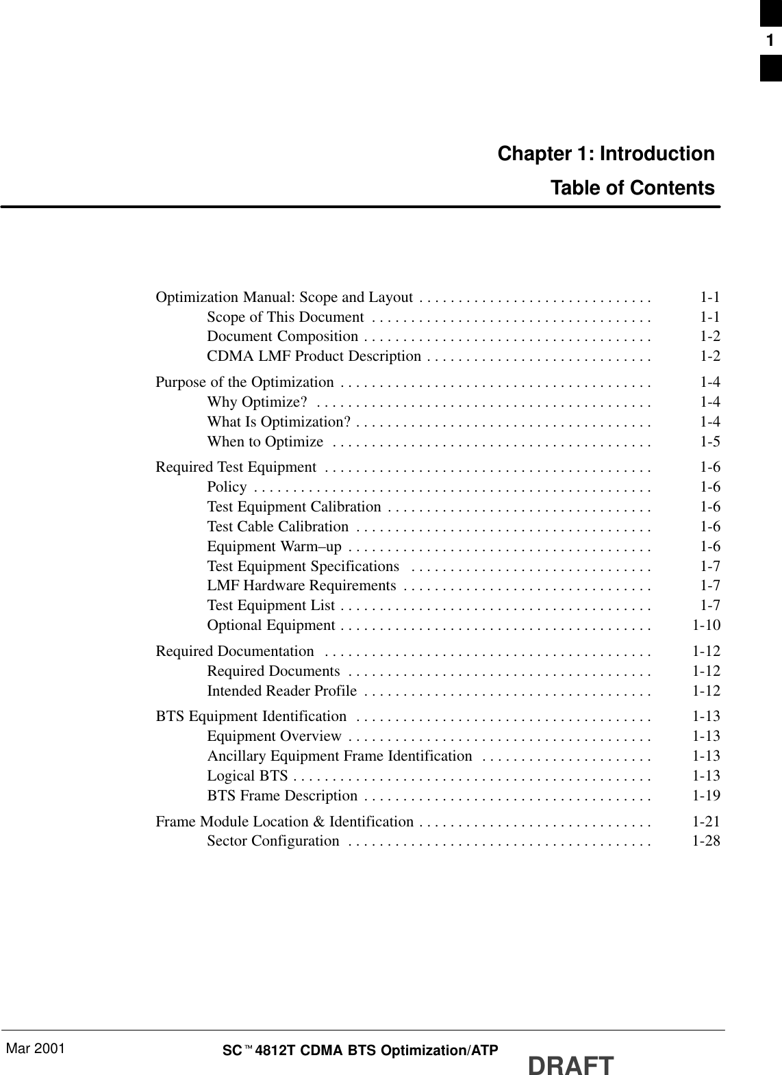 Mar 2001 SCt4812T CDMA BTS Optimization/ATP DRAFTChapter 1: IntroductionTable of ContentsOptimization Manual: Scope and Layout 1-1. . . . . . . . . . . . . . . . . . . . . . . . . . . . . . Scope of This Document 1-1. . . . . . . . . . . . . . . . . . . . . . . . . . . . . . . . . . . . Document Composition 1-2. . . . . . . . . . . . . . . . . . . . . . . . . . . . . . . . . . . . . CDMA LMF Product Description 1-2. . . . . . . . . . . . . . . . . . . . . . . . . . . . . Purpose of the Optimization 1-4. . . . . . . . . . . . . . . . . . . . . . . . . . . . . . . . . . . . . . . . Why Optimize? 1-4. . . . . . . . . . . . . . . . . . . . . . . . . . . . . . . . . . . . . . . . . . . What Is Optimization? 1-4. . . . . . . . . . . . . . . . . . . . . . . . . . . . . . . . . . . . . . When to Optimize 1-5. . . . . . . . . . . . . . . . . . . . . . . . . . . . . . . . . . . . . . . . . Required Test Equipment 1-6. . . . . . . . . . . . . . . . . . . . . . . . . . . . . . . . . . . . . . . . . . Policy 1-6. . . . . . . . . . . . . . . . . . . . . . . . . . . . . . . . . . . . . . . . . . . . . . . . . . . Test Equipment Calibration 1-6. . . . . . . . . . . . . . . . . . . . . . . . . . . . . . . . . . Test Cable Calibration 1-6. . . . . . . . . . . . . . . . . . . . . . . . . . . . . . . . . . . . . . Equipment Warm–up 1-6. . . . . . . . . . . . . . . . . . . . . . . . . . . . . . . . . . . . . . . Test Equipment Specifications 1-7. . . . . . . . . . . . . . . . . . . . . . . . . . . . . . . LMF Hardware Requirements 1-7. . . . . . . . . . . . . . . . . . . . . . . . . . . . . . . . Test Equipment List 1-7. . . . . . . . . . . . . . . . . . . . . . . . . . . . . . . . . . . . . . . . Optional Equipment 1-10. . . . . . . . . . . . . . . . . . . . . . . . . . . . . . . . . . . . . . . . Required Documentation 1-12. . . . . . . . . . . . . . . . . . . . . . . . . . . . . . . . . . . . . . . . . . Required Documents 1-12. . . . . . . . . . . . . . . . . . . . . . . . . . . . . . . . . . . . . . . Intended Reader Profile 1-12. . . . . . . . . . . . . . . . . . . . . . . . . . . . . . . . . . . . . BTS Equipment Identification 1-13. . . . . . . . . . . . . . . . . . . . . . . . . . . . . . . . . . . . . . Equipment Overview 1-13. . . . . . . . . . . . . . . . . . . . . . . . . . . . . . . . . . . . . . . Ancillary Equipment Frame Identification 1-13. . . . . . . . . . . . . . . . . . . . . . Logical BTS 1-13. . . . . . . . . . . . . . . . . . . . . . . . . . . . . . . . . . . . . . . . . . . . . . BTS Frame Description 1-19. . . . . . . . . . . . . . . . . . . . . . . . . . . . . . . . . . . . . Frame Module Location &amp; Identification 1-21. . . . . . . . . . . . . . . . . . . . . . . . . . . . . . Sector Configuration 1-28. . . . . . . . . . . . . . . . . . . . . . . . . . . . . . . . . . . . . . . 1