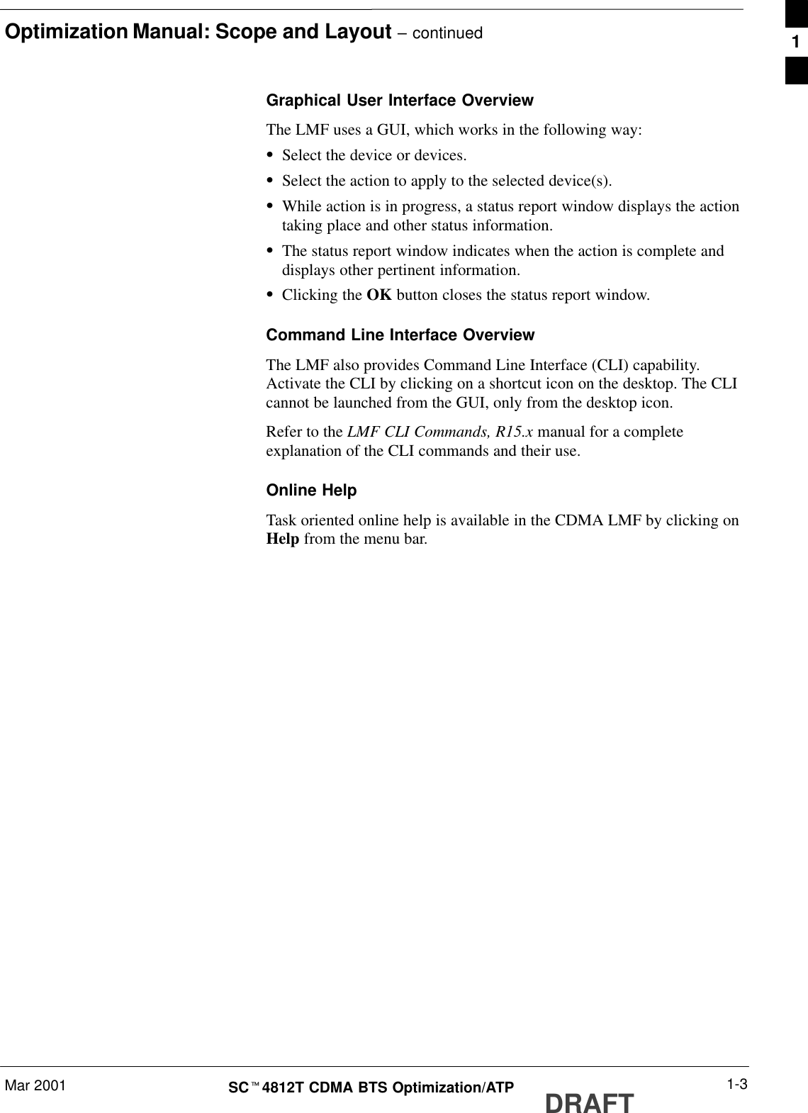 Optimization Manual: Scope and Layout – continuedMar 2001 1-3SCt4812T CDMA BTS Optimization/ATP DRAFTGraphical User Interface OverviewThe LMF uses a GUI, which works in the following way:SSelect the device or devices.SSelect the action to apply to the selected device(s).SWhile action is in progress, a status report window displays the actiontaking place and other status information.SThe status report window indicates when the action is complete anddisplays other pertinent information.SClicking the OK button closes the status report window.Command Line Interface OverviewThe LMF also provides Command Line Interface (CLI) capability.Activate the CLI by clicking on a shortcut icon on the desktop. The CLIcannot be launched from the GUI, only from the desktop icon.Refer to the LMF CLI Commands, R15.x manual for a completeexplanation of the CLI commands and their use.Online HelpTask oriented online help is available in the CDMA LMF by clicking onHelp from the menu bar.1