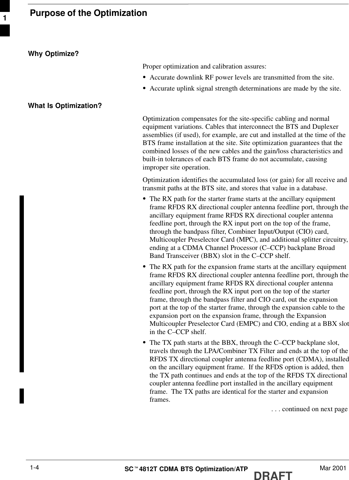 Purpose of the OptimizationDRAFTSCt4812T CDMA BTS Optimization/ATP Mar 20011-4Why Optimize?Proper optimization and calibration assures:SAccurate downlink RF power levels are transmitted from the site.SAccurate uplink signal strength determinations are made by the site.What Is Optimization?Optimization compensates for the site-specific cabling and normalequipment variations. Cables that interconnect the BTS and Duplexerassemblies (if used), for example, are cut and installed at the time of theBTS frame installation at the site. Site optimization guarantees that thecombined losses of the new cables and the gain/loss characteristics andbuilt-in tolerances of each BTS frame do not accumulate, causingimproper site operation.Optimization identifies the accumulated loss (or gain) for all receive andtransmit paths at the BTS site, and stores that value in a database.SThe RX path for the starter frame starts at the ancillary equipmentframe RFDS RX directional coupler antenna feedline port, through theancillary equipment frame RFDS RX directional coupler antennafeedline port, through the RX input port on the top of the frame,through the bandpass filter, Combiner Input/Output (CIO) card,Multicoupler Preselector Card (MPC), and additional splitter circuitry,ending at a CDMA Channel Processor (C–CCP) backplane BroadBand Transceiver (BBX) slot in the C–CCP shelf.SThe RX path for the expansion frame starts at the ancillary equipmentframe RFDS RX directional coupler antenna feedline port, through theancillary equipment frame RFDS RX directional coupler antennafeedline port, through the RX input port on the top of the starterframe, through the bandpass filter and CIO card, out the expansionport at the top of the starter frame, through the expansion cable to theexpansion port on the expansion frame, through the ExpansionMulticoupler Preselector Card (EMPC) and CIO, ending at a BBX slotin the C–CCP shelf.SThe TX path starts at the BBX, through the C–CCP backplane slot,travels through the LPA/Combiner TX Filter and ends at the top of theRFDS TX directional coupler antenna feedline port (CDMA), installedon the ancillary equipment frame.  If the RFDS option is added, thenthe TX path continues and ends at the top of the RFDS TX directionalcoupler antenna feedline port installed in the ancillary equipmentframe.  The TX paths are identical for the starter and expansionframes. . . . continued on next page1