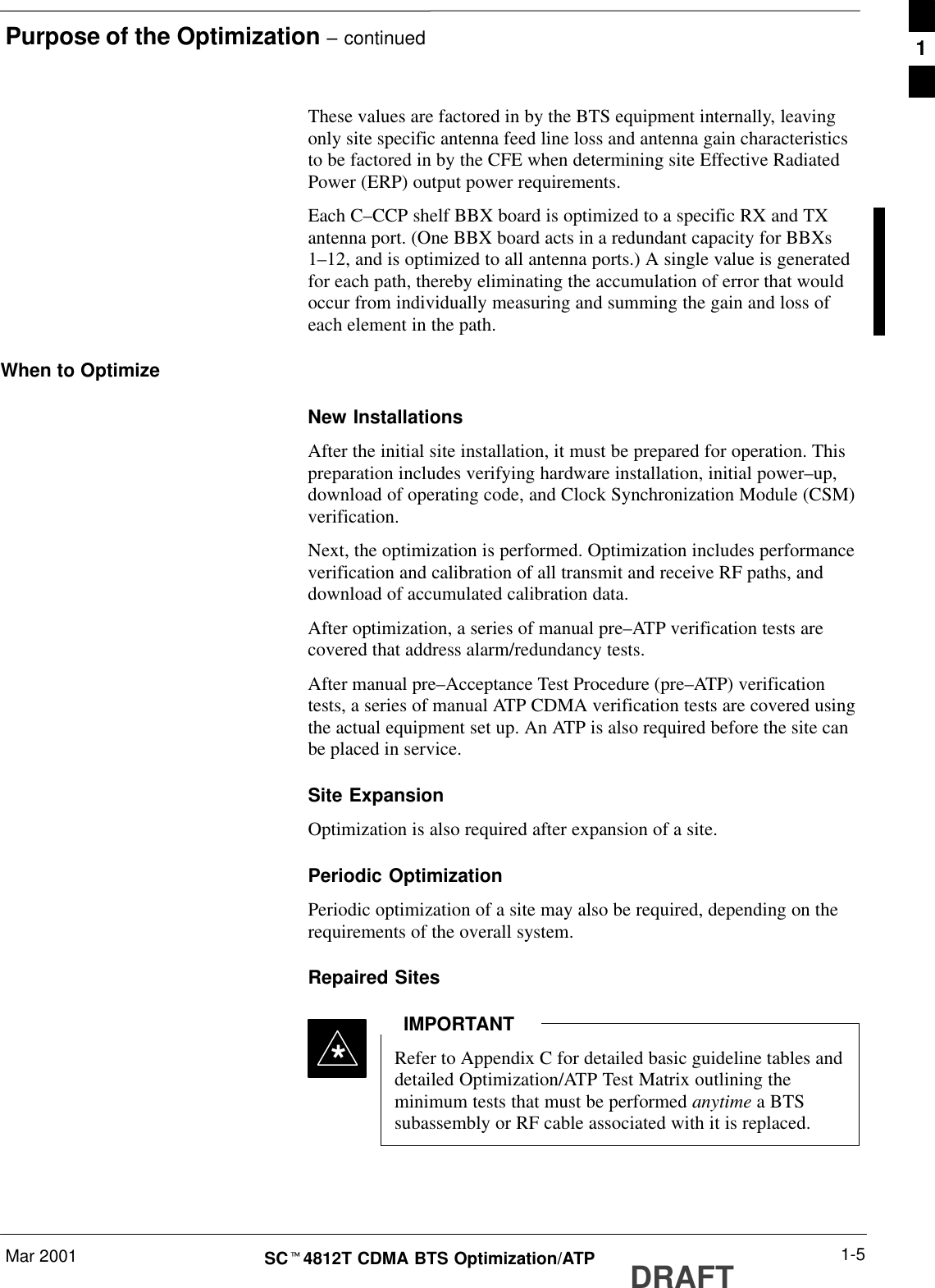 Purpose of the Optimization – continuedMar 2001 1-5SCt4812T CDMA BTS Optimization/ATP DRAFTThese values are factored in by the BTS equipment internally, leavingonly site specific antenna feed line loss and antenna gain characteristicsto be factored in by the CFE when determining site Effective RadiatedPower (ERP) output power requirements.Each C–CCP shelf BBX board is optimized to a specific RX and TXantenna port. (One BBX board acts in a redundant capacity for BBXs1–12, and is optimized to all antenna ports.) A single value is generatedfor each path, thereby eliminating the accumulation of error that wouldoccur from individually measuring and summing the gain and loss ofeach element in the path.When to OptimizeNew InstallationsAfter the initial site installation, it must be prepared for operation. Thispreparation includes verifying hardware installation, initial power–up,download of operating code, and Clock Synchronization Module (CSM)verification.Next, the optimization is performed. Optimization includes performanceverification and calibration of all transmit and receive RF paths, anddownload of accumulated calibration data.After optimization, a series of manual pre–ATP verification tests arecovered that address alarm/redundancy tests.After manual pre–Acceptance Test Procedure (pre–ATP) verificationtests, a series of manual ATP CDMA verification tests are covered usingthe actual equipment set up. An ATP is also required before the site canbe placed in service.Site ExpansionOptimization is also required after expansion of a site.Periodic OptimizationPeriodic optimization of a site may also be required, depending on therequirements of the overall system.Repaired SitesRefer to Appendix C for detailed basic guideline tables anddetailed Optimization/ATP Test Matrix outlining theminimum tests that must be performed anytime a BTSsubassembly or RF cable associated with it is replaced.IMPORTANT*1