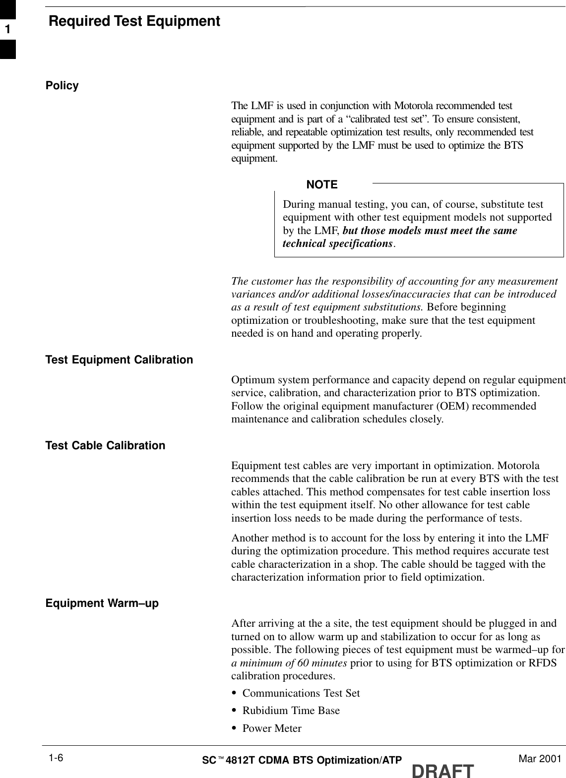 Required Test EquipmentDRAFTSCt4812T CDMA BTS Optimization/ATP Mar 20011-6PolicyThe LMF is used in conjunction with Motorola recommended testequipment and is part of a “calibrated test set”. To ensure consistent,reliable, and repeatable optimization test results, only recommended testequipment supported by the LMF must be used to optimize the BTSequipment.During manual testing, you can, of course, substitute testequipment with other test equipment models not supportedby the LMF, but those models must meet the sametechnical specifications.NOTEThe customer has the responsibility of accounting for any measurementvariances and/or additional losses/inaccuracies that can be introducedas a result of test equipment substitutions. Before beginningoptimization or troubleshooting, make sure that the test equipmentneeded is on hand and operating properly.Test Equipment CalibrationOptimum system performance and capacity depend on regular equipmentservice, calibration, and characterization prior to BTS optimization.Follow the original equipment manufacturer (OEM) recommendedmaintenance and calibration schedules closely.Test Cable CalibrationEquipment test cables are very important in optimization. Motorolarecommends that the cable calibration be run at every BTS with the testcables attached. This method compensates for test cable insertion losswithin the test equipment itself. No other allowance for test cableinsertion loss needs to be made during the performance of tests.Another method is to account for the loss by entering it into the LMFduring the optimization procedure. This method requires accurate testcable characterization in a shop. The cable should be tagged with thecharacterization information prior to field optimization.Equipment Warm–upAfter arriving at the a site, the test equipment should be plugged in andturned on to allow warm up and stabilization to occur for as long aspossible. The following pieces of test equipment must be warmed–up fora minimum of 60 minutes prior to using for BTS optimization or RFDScalibration procedures.SCommunications Test SetSRubidium Time BaseSPower Meter1