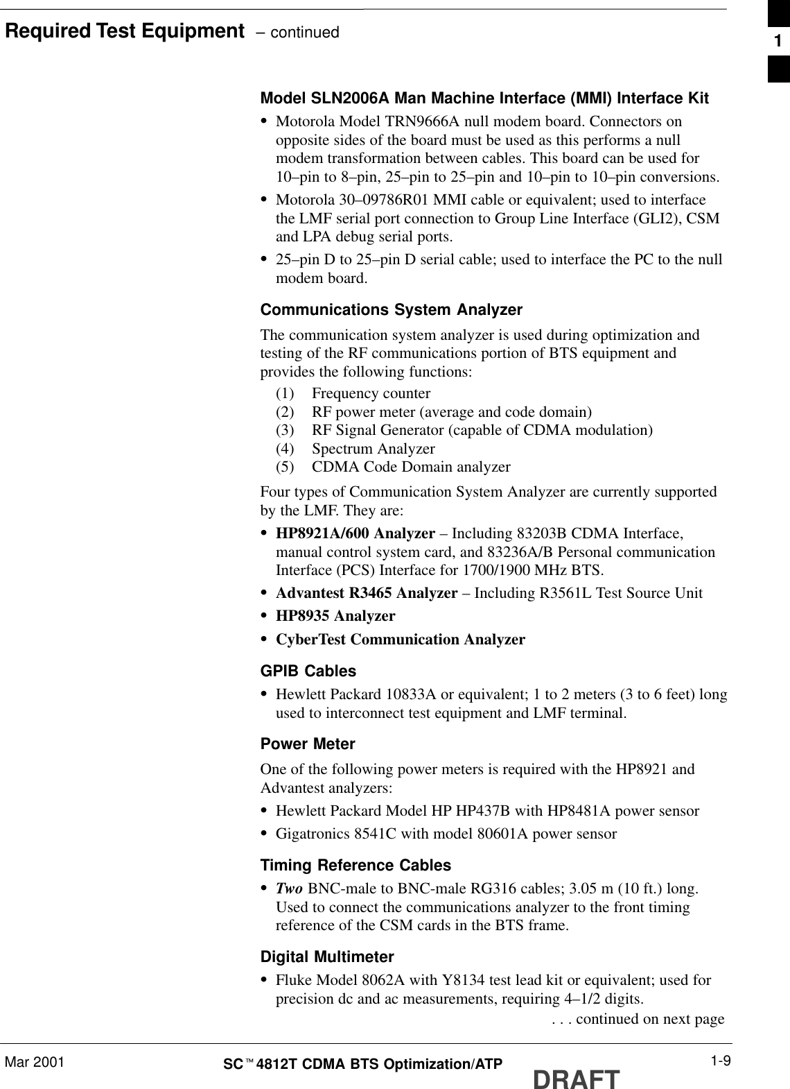 Required Test Equipment  – continuedMar 2001 1-9SCt4812T CDMA BTS Optimization/ATP DRAFTModel SLN2006A Man Machine Interface (MMI) Interface KitSMotorola Model TRN9666A null modem board. Connectors onopposite sides of the board must be used as this performs a nullmodem transformation between cables. This board can be used for10–pin to 8–pin, 25–pin to 25–pin and 10–pin to 10–pin conversions.SMotorola 30–09786R01 MMI cable or equivalent; used to interfacethe LMF serial port connection to Group Line Interface (GLI2), CSMand LPA debug serial ports.S25–pin D to 25–pin D serial cable; used to interface the PC to the nullmodem board.Communications System AnalyzerThe communication system analyzer is used during optimization andtesting of the RF communications portion of BTS equipment andprovides the following functions:(1) Frequency counter(2) RF power meter (average and code domain)(3) RF Signal Generator (capable of CDMA modulation)(4) Spectrum Analyzer(5) CDMA Code Domain analyzerFour types of Communication System Analyzer are currently supportedby the LMF. They are:SHP8921A/600 Analyzer – Including 83203B CDMA Interface,manual control system card, and 83236A/B Personal communicationInterface (PCS) Interface for 1700/1900 MHz BTS.SAdvantest R3465 Analyzer – Including R3561L Test Source UnitSHP8935 AnalyzerSCyberTest Communication AnalyzerGPIB CablesSHewlett Packard 10833A or equivalent; 1 to 2 meters (3 to 6 feet) longused to interconnect test equipment and LMF terminal.Power MeterOne of the following power meters is required with the HP8921 andAdvantest analyzers:SHewlett Packard Model HP HP437B with HP8481A power sensorSGigatronics 8541C with model 80601A power sensorTiming Reference CablesSTwo BNC-male to BNC-male RG316 cables; 3.05 m (10 ft.) long.Used to connect the communications analyzer to the front timingreference of the CSM cards in the BTS frame.Digital MultimeterSFluke Model 8062A with Y8134 test lead kit or equivalent; used forprecision dc and ac measurements, requiring 4–1/2 digits. . . . continued on next page1