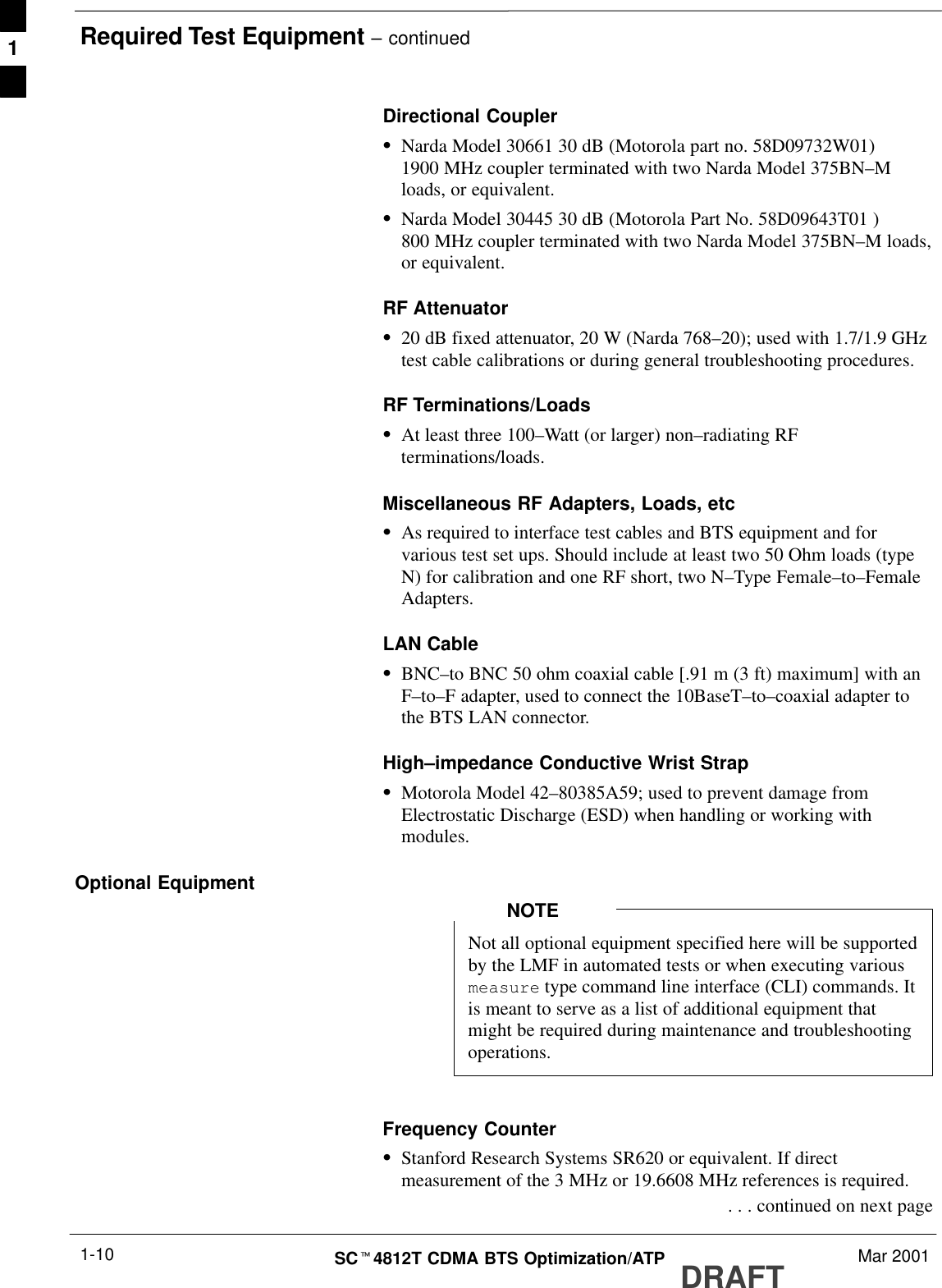 Required Test Equipment – continuedDRAFTSCt4812T CDMA BTS Optimization/ATP Mar 20011-10Directional CouplerSNarda Model 30661 30 dB (Motorola part no. 58D09732W01)1900 MHz coupler terminated with two Narda Model 375BN–Mloads, or equivalent.SNarda Model 30445 30 dB (Motorola Part No. 58D09643T01 )800 MHz coupler terminated with two Narda Model 375BN–M loads,or equivalent.RF AttenuatorS20 dB fixed attenuator, 20 W (Narda 768–20); used with 1.7/1.9 GHztest cable calibrations or during general troubleshooting procedures.RF Terminations/LoadsSAt least three 100–Watt (or larger) non–radiating RFterminations/loads.Miscellaneous RF Adapters, Loads, etcSAs required to interface test cables and BTS equipment and forvarious test set ups. Should include at least two 50 Ohm loads (typeN) for calibration and one RF short, two N–Type Female–to–FemaleAdapters.LAN CableSBNC–to BNC 50 ohm coaxial cable [.91 m (3 ft) maximum] with anF–to–F adapter, used to connect the 10BaseT–to–coaxial adapter tothe BTS LAN connector.High–impedance Conductive Wrist StrapSMotorola Model 42–80385A59; used to prevent damage fromElectrostatic Discharge (ESD) when handling or working withmodules.Optional EquipmentNot all optional equipment specified here will be supportedby the LMF in automated tests or when executing variousmeasure type command line interface (CLI) commands. Itis meant to serve as a list of additional equipment thatmight be required during maintenance and troubleshootingoperations.NOTEFrequency CounterSStanford Research Systems SR620 or equivalent. If directmeasurement of the 3 MHz or 19.6608 MHz references is required. . . . continued on next page1