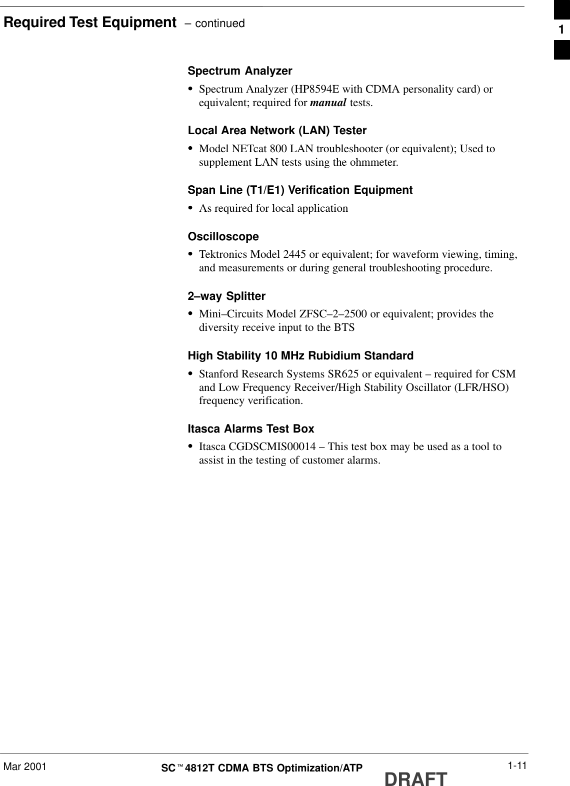 Required Test Equipment  – continuedMar 2001 1-11SCt4812T CDMA BTS Optimization/ATP DRAFTSpectrum AnalyzerSSpectrum Analyzer (HP8594E with CDMA personality card) orequivalent; required for manual tests.Local Area Network (LAN) TesterSModel NETcat 800 LAN troubleshooter (or equivalent); Used tosupplement LAN tests using the ohmmeter.Span Line (T1/E1) Verification EquipmentSAs required for local applicationOscilloscopeSTektronics Model 2445 or equivalent; for waveform viewing, timing,and measurements or during general troubleshooting procedure.2–way SplitterSMini–Circuits Model ZFSC–2–2500 or equivalent; provides thediversity receive input to the BTSHigh Stability 10 MHz Rubidium StandardSStanford Research Systems SR625 or equivalent – required for CSMand Low Frequency Receiver/High Stability Oscillator (LFR/HSO)frequency verification.Itasca Alarms Test BoxSItasca CGDSCMIS00014 – This test box may be used as a tool toassist in the testing of customer alarms.1