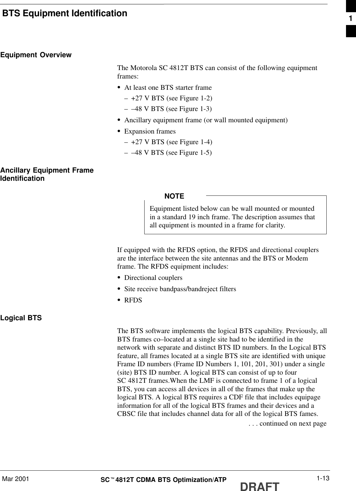 BTS Equipment IdentificationMar 2001 1-13SCt4812T CDMA BTS Optimization/ATP DRAFTEquipment OverviewThe Motorola SC 4812T BTS can consist of the following equipmentframes:SAt least one BTS starter frame–+27 V BTS (see Figure 1-2)––48 V BTS (see Figure 1-3)SAncillary equipment frame (or wall mounted equipment)SExpansion frames–+27 V BTS (see Figure 1-4)––48 V BTS (see Figure 1-5)Ancillary Equipment FrameIdentificationEquipment listed below can be wall mounted or mountedin a standard 19 inch frame. The description assumes thatall equipment is mounted in a frame for clarity.NOTEIf equipped with the RFDS option, the RFDS and directional couplersare the interface between the site antennas and the BTS or Modemframe. The RFDS equipment includes:SDirectional couplersSSite receive bandpass/bandreject filtersSRFDSLogical BTSThe BTS software implements the logical BTS capability. Previously, allBTS frames co–located at a single site had to be identified in thenetwork with separate and distinct BTS ID numbers. In the Logical BTSfeature, all frames located at a single BTS site are identified with uniqueFrame ID numbers (Frame ID Numbers 1, 101, 201, 301) under a single(site) BTS ID number. A logical BTS can consist of up to fourSC 4812T frames.When the LMF is connected to frame 1 of a logicalBTS, you can access all devices in all of the frames that make up thelogical BTS. A logical BTS requires a CDF file that includes equipageinformation for all of the logical BTS frames and their devices and aCBSC file that includes channel data for all of the logical BTS fames. . . . continued on next page1