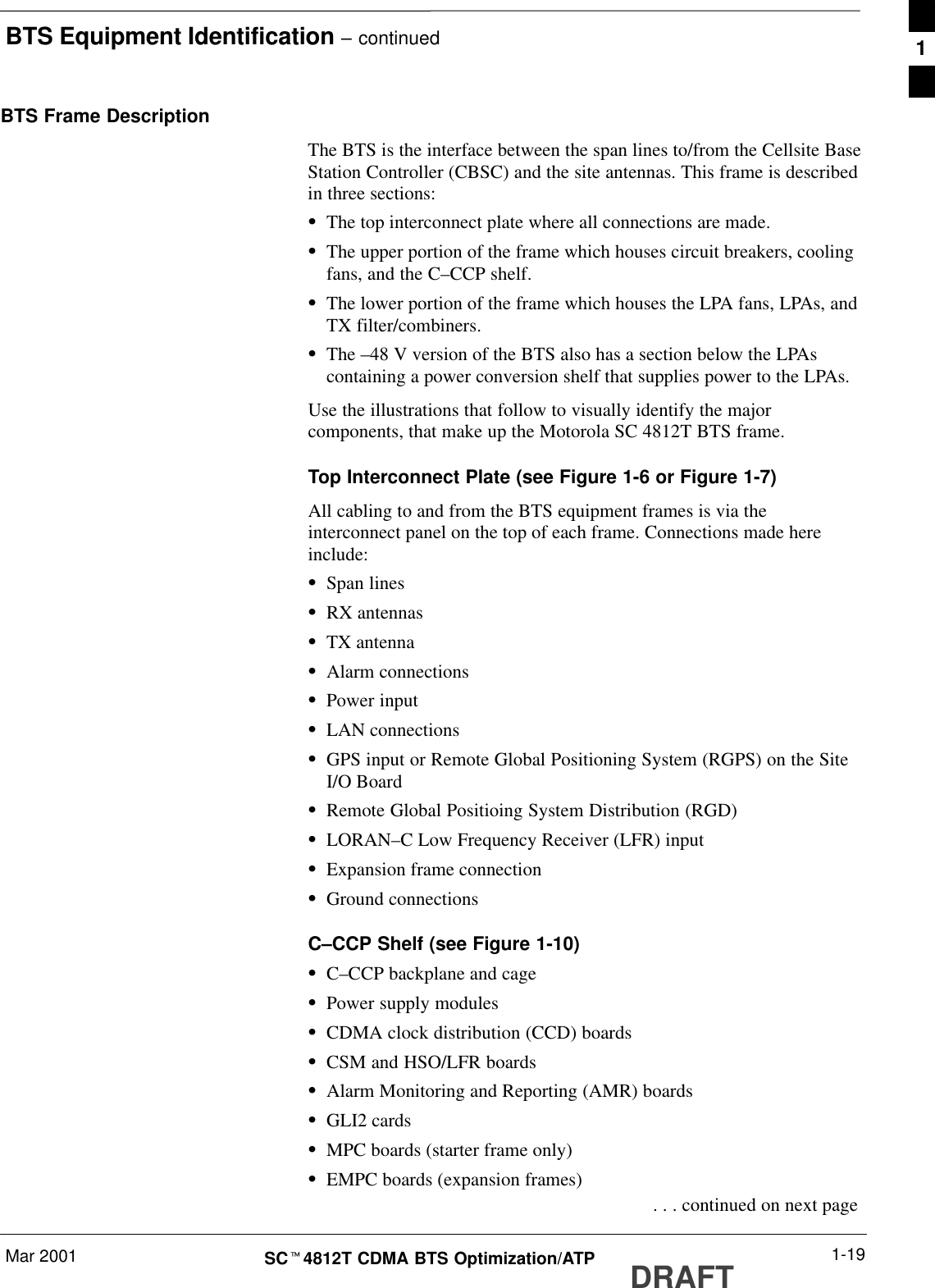 BTS Equipment Identification – continuedMar 2001 1-19SCt4812T CDMA BTS Optimization/ATP DRAFTBTS Frame DescriptionThe BTS is the interface between the span lines to/from the Cellsite BaseStation Controller (CBSC) and the site antennas. This frame is describedin three sections:SThe top interconnect plate where all connections are made.SThe upper portion of the frame which houses circuit breakers, coolingfans, and the C–CCP shelf.SThe lower portion of the frame which houses the LPA fans, LPAs, andTX filter/combiners.SThe –48 V version of the BTS also has a section below the LPAscontaining a power conversion shelf that supplies power to the LPAs.Use the illustrations that follow to visually identify the majorcomponents, that make up the Motorola SC 4812T BTS frame.Top Interconnect Plate (see Figure 1-6 or Figure 1-7)All cabling to and from the BTS equipment frames is via theinterconnect panel on the top of each frame. Connections made hereinclude:SSpan linesSRX antennasSTX antennaSAlarm connectionsSPower inputSLAN connectionsSGPS input or Remote Global Positioning System (RGPS) on the SiteI/O BoardSRemote Global Positioing System Distribution (RGD)SLORAN–C Low Frequency Receiver (LFR) inputSExpansion frame connectionSGround connectionsC–CCP Shelf (see Figure 1-10)SC–CCP backplane and cageSPower supply modulesSCDMA clock distribution (CCD) boardsSCSM and HSO/LFR boardsSAlarm Monitoring and Reporting (AMR) boardsSGLI2 cardsSMPC boards (starter frame only)SEMPC boards (expansion frames) . . . continued on next page1