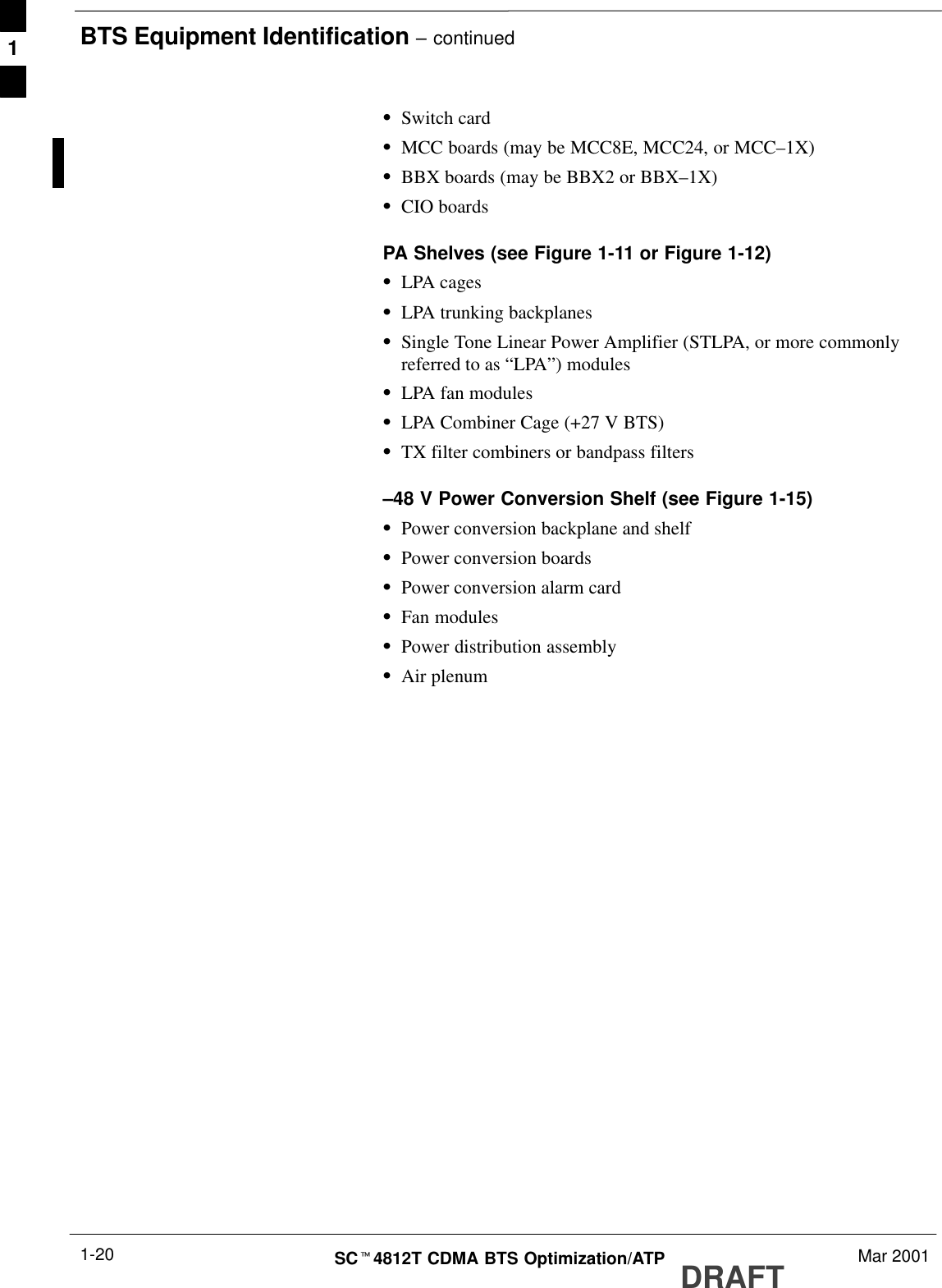 BTS Equipment Identification – continuedDRAFTSCt4812T CDMA BTS Optimization/ATP Mar 20011-20SSwitch cardSMCC boards (may be MCC8E, MCC24, or MCC–1X)SBBX boards (may be BBX2 or BBX–1X)SCIO boardsPA Shelves (see Figure 1-11 or Figure 1-12)SLPA cagesSLPA trunking backplanesSSingle Tone Linear Power Amplifier (STLPA, or more commonlyreferred to as “LPA”) modulesSLPA fan modulesSLPA Combiner Cage (+27 V BTS)STX filter combiners or bandpass filters–48 V Power Conversion Shelf (see Figure 1-15)SPower conversion backplane and shelfSPower conversion boardsSPower conversion alarm cardSFan modulesSPower distribution assemblySAir plenum1