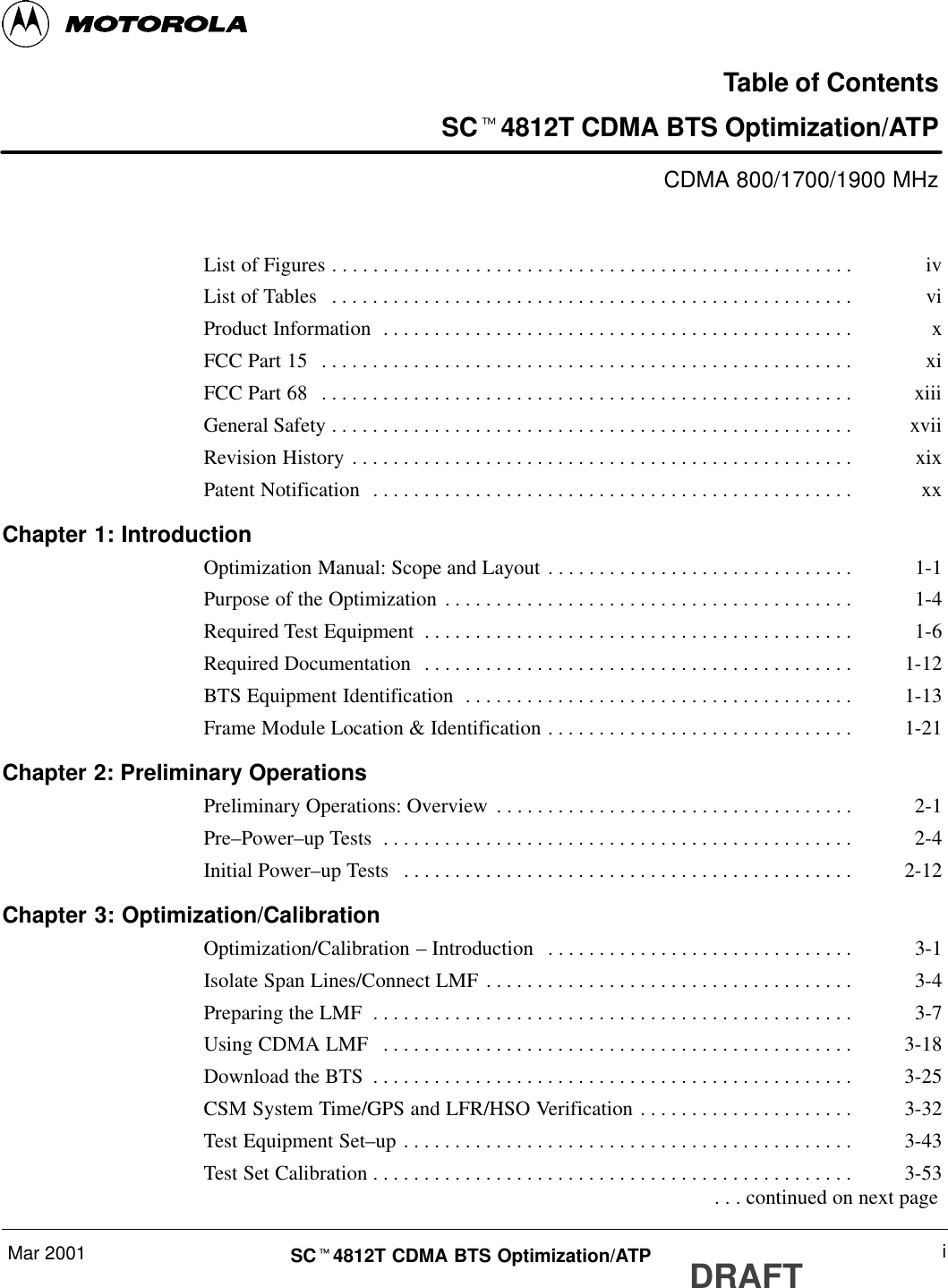 Mar 2001 iSCt4812T CDMA BTS Optimization/ATP DRAFTTable of ContentsSCt4812T CDMA BTS Optimization/ATPCDMA 800/1700/1900 MHzList of Figures iv. . . . . . . . . . . . . . . . . . . . . . . . . . . . . . . . . . . . . . . . . . . . . . . . . . . List of Tables vi. . . . . . . . . . . . . . . . . . . . . . . . . . . . . . . . . . . . . . . . . . . . . . . . . . . Product Information x. . . . . . . . . . . . . . . . . . . . . . . . . . . . . . . . . . . . . . . . . . . . . . FCC Part 15 xi. . . . . . . . . . . . . . . . . . . . . . . . . . . . . . . . . . . . . . . . . . . . . . . . . . . . FCC Part 68 xiii. . . . . . . . . . . . . . . . . . . . . . . . . . . . . . . . . . . . . . . . . . . . . . . . . . . . General Safety xvii. . . . . . . . . . . . . . . . . . . . . . . . . . . . . . . . . . . . . . . . . . . . . . . . . . . Revision History xix. . . . . . . . . . . . . . . . . . . . . . . . . . . . . . . . . . . . . . . . . . . . . . . . . Patent Notification xx. . . . . . . . . . . . . . . . . . . . . . . . . . . . . . . . . . . . . . . . . . . . . . . Chapter 1: IntroductionOptimization Manual: Scope and Layout 1-1. . . . . . . . . . . . . . . . . . . . . . . . . . . . . . Purpose of the Optimization 1-4. . . . . . . . . . . . . . . . . . . . . . . . . . . . . . . . . . . . . . . . Required Test Equipment 1-6. . . . . . . . . . . . . . . . . . . . . . . . . . . . . . . . . . . . . . . . . . Required Documentation 1-12. . . . . . . . . . . . . . . . . . . . . . . . . . . . . . . . . . . . . . . . . . BTS Equipment Identification 1-13. . . . . . . . . . . . . . . . . . . . . . . . . . . . . . . . . . . . . . Frame Module Location &amp; Identification 1-21. . . . . . . . . . . . . . . . . . . . . . . . . . . . . . Chapter 2: Preliminary OperationsPreliminary Operations: Overview 2-1. . . . . . . . . . . . . . . . . . . . . . . . . . . . . . . . . . . Pre–Power–up Tests 2-4. . . . . . . . . . . . . . . . . . . . . . . . . . . . . . . . . . . . . . . . . . . . . . Initial Power–up Tests 2-12. . . . . . . . . . . . . . . . . . . . . . . . . . . . . . . . . . . . . . . . . . . . Chapter 3: Optimization/CalibrationOptimization/Calibration – Introduction 3-1. . . . . . . . . . . . . . . . . . . . . . . . . . . . . . Isolate Span Lines/Connect LMF 3-4. . . . . . . . . . . . . . . . . . . . . . . . . . . . . . . . . . . . Preparing the LMF 3-7. . . . . . . . . . . . . . . . . . . . . . . . . . . . . . . . . . . . . . . . . . . . . . . Using CDMA LMF 3-18. . . . . . . . . . . . . . . . . . . . . . . . . . . . . . . . . . . . . . . . . . . . . . Download the BTS 3-25. . . . . . . . . . . . . . . . . . . . . . . . . . . . . . . . . . . . . . . . . . . . . . . CSM System Time/GPS and LFR/HSO Verification 3-32. . . . . . . . . . . . . . . . . . . . . Test Equipment Set–up 3-43. . . . . . . . . . . . . . . . . . . . . . . . . . . . . . . . . . . . . . . . . . . . Test Set Calibration 3-53. . . . . . . . . . . . . . . . . . . . . . . . . . . . . . . . . . . . . . . . . . . . . . .  . . . continued on next page