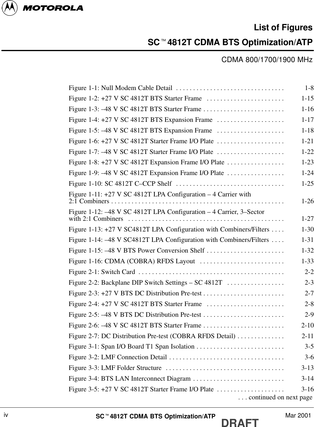 DRAFTSCt4812T CDMA BTS Optimization/ATP Mar 2001ivList of FiguresSCt4812T CDMA BTS Optimization/ATPCDMA 800/1700/1900 MHzFigure 1-1: Null Modem Cable Detail 1-8. . . . . . . . . . . . . . . . . . . . . . . . . . . . . . . . Figure 1-2: +27 V SC 4812T BTS Starter Frame 1-15. . . . . . . . . . . . . . . . . . . . . . . Figure 1-3: –48 V SC 4812T BTS Starter Frame 1-16. . . . . . . . . . . . . . . . . . . . . . . . Figure 1-4: +27 V SC 4812T BTS Expansion Frame 1-17. . . . . . . . . . . . . . . . . . . . Figure 1-5: –48 V SC 4812T BTS Expansion Frame 1-18. . . . . . . . . . . . . . . . . . . . Figure 1-6: +27 V SC 4812T Starter Frame I/O Plate 1-21. . . . . . . . . . . . . . . . . . . . Figure 1-7: –48 V SC 4812T Starter Frame I/O Plate 1-22. . . . . . . . . . . . . . . . . . . . Figure 1-8: +27 V SC 4812T Expansion Frame I/O Plate 1-23. . . . . . . . . . . . . . . . . Figure 1-9: –48 V SC 4812T Expansion Frame I/O Plate 1-24. . . . . . . . . . . . . . . . . Figure 1-10: SC 4812T C–CCP Shelf 1-25. . . . . . . . . . . . . . . . . . . . . . . . . . . . . . . . Figure 1-11: +27 V SC 4812T LPA Configuration – 4 Carrier with2:1 Combiners 1-26. . . . . . . . . . . . . . . . . . . . . . . . . . . . . . . . . . . . . . . . . . . . . . . . . . . Figure 1-12: –48 V SC 4812T LPA Configuration – 4 Carrier, 3–Sectorwith 2:1 Combiners 1-27. . . . . . . . . . . . . . . . . . . . . . . . . . . . . . . . . . . . . . . . . . . . . . Figure 1-13: +27 V SC4812T LPA Configuration with Combiners/Filters 1-30. . . . Figure 1-14: –48 V SC4812T LPA Configuration with Combiners/Filters 1-31. . . . Figure 1-15: –48 V BTS Power Conversion Shelf 1-32. . . . . . . . . . . . . . . . . . . . . . . Figure 1-16: CDMA (COBRA) RFDS Layout 1-33. . . . . . . . . . . . . . . . . . . . . . . . . Figure 2-1: Switch Card 2-2. . . . . . . . . . . . . . . . . . . . . . . . . . . . . . . . . . . . . . . . . . . Figure 2-2: Backplane DIP Switch Settings – SC 4812T 2-3. . . . . . . . . . . . . . . . . Figure 2-3: +27 V BTS DC Distribution Pre-test 2-7. . . . . . . . . . . . . . . . . . . . . . . . Figure 2-4: +27 V SC 4812T BTS Starter Frame 2-8. . . . . . . . . . . . . . . . . . . . . . . Figure 2-5: –48 V BTS DC Distribution Pre-test 2-9. . . . . . . . . . . . . . . . . . . . . . . . Figure 2-6: –48 V SC 4812T BTS Starter Frame 2-10. . . . . . . . . . . . . . . . . . . . . . . . Figure 2-7: DC Distribution Pre-test (COBRA RFDS Detail) 2-11. . . . . . . . . . . . . . Figure 3-1: Span I/O Board T1 Span Isolation 3-5. . . . . . . . . . . . . . . . . . . . . . . . . . Figure 3-2: LMF Connection Detail 3-6. . . . . . . . . . . . . . . . . . . . . . . . . . . . . . . . . . Figure 3-3: LMF Folder Structure 3-13. . . . . . . . . . . . . . . . . . . . . . . . . . . . . . . . . . . Figure 3-4: BTS LAN Interconnect Diagram 3-14. . . . . . . . . . . . . . . . . . . . . . . . . . . Figure 3-5: +27 V SC 4812T Starter Frame I/O Plate 3-16. . . . . . . . . . . . . . . . . . . .  . . . continued on next page