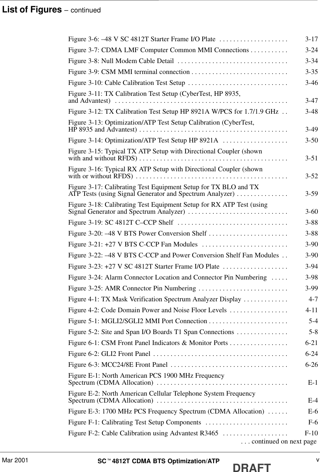 List of Figures – continuedMar 2001 vSCt4812T CDMA BTS Optimization/ATP DRAFTFigure 3-6: –48 V SC 4812T Starter Frame I/O Plate 3-17. . . . . . . . . . . . . . . . . . . . Figure 3-7: CDMA LMF Computer Common MMI Connections 3-24. . . . . . . . . . . Figure 3-8: Null Modem Cable Detail 3-34. . . . . . . . . . . . . . . . . . . . . . . . . . . . . . . . Figure 3-9: CSM MMI terminal connection 3-35. . . . . . . . . . . . . . . . . . . . . . . . . . . . Figure 3-10: Cable Calibration Test Setup 3-46. . . . . . . . . . . . . . . . . . . . . . . . . . . . . Figure 3-11: TX Calibration Test Setup (CyberTest, HP 8935,and Advantest) 3-47. . . . . . . . . . . . . . . . . . . . . . . . . . . . . . . . . . . . . . . . . . . . . . . . . . Figure 3-12: TX Calibration Test Setup HP 8921A W/PCS for 1.7/1.9 GHz 3-48. . Figure 3-13: Optimization/ATP Test Setup Calibration (CyberTest,HP 8935 and Advantest) 3-49. . . . . . . . . . . . . . . . . . . . . . . . . . . . . . . . . . . . . . . . . . . Figure 3-14: Optimization/ATP Test Setup HP 8921A 3-50. . . . . . . . . . . . . . . . . . . Figure 3-15: Typical TX ATP Setup with Directional Coupler (shownwith and without RFDS) 3-51. . . . . . . . . . . . . . . . . . . . . . . . . . . . . . . . . . . . . . . . . . . Figure 3-16: Typical RX ATP Setup with Directional Coupler (shownwith or without RFDS) 3-52. . . . . . . . . . . . . . . . . . . . . . . . . . . . . . . . . . . . . . . . . . . . Figure 3-17: Calibrating Test Equipment Setup for TX BLO and TXATP Tests (using Signal Generator and Spectrum Analyzer) 3-59. . . . . . . . . . . . . . . Figure 3-18: Calibrating Test Equipment Setup for RX ATP Test (usingSignal Generator and Spectrum Analyzer) 3-60. . . . . . . . . . . . . . . . . . . . . . . . . . . . . Figure 3-19: SC 4812T C–CCP Shelf 3-88. . . . . . . . . . . . . . . . . . . . . . . . . . . . . . . . Figure 3-20: –48 V BTS Power Conversion Shelf 3-88. . . . . . . . . . . . . . . . . . . . . . . Figure 3-21: +27 V BTS C-CCP Fan Modules 3-90. . . . . . . . . . . . . . . . . . . . . . . . . Figure 3-22: –48 V BTS C-CCP and Power Conversion Shelf Fan Modules 3-90. . Figure 3-23: +27 V SC 4812T Starter Frame I/O Plate 3-94. . . . . . . . . . . . . . . . . . . Figure 3-24: Alarm Connector Location and Connector Pin Numbering 3-98. . . . . Figure 3-25: AMR Connector Pin Numbering 3-99. . . . . . . . . . . . . . . . . . . . . . . . . . Figure 4-1: TX Mask Verification Spectrum Analyzer Display 4-7. . . . . . . . . . . . . Figure 4-2: Code Domain Power and Noise Floor Levels 4-11. . . . . . . . . . . . . . . . . Figure 5-1: MGLI2/SGLI2 MMI Port Connection 5-4. . . . . . . . . . . . . . . . . . . . . . . Figure 5-2: Site and Span I/O Boards T1 Span Connections 5-8. . . . . . . . . . . . . . . Figure 6-1: CSM Front Panel Indicators &amp; Monitor Ports 6-21. . . . . . . . . . . . . . . . . Figure 6-2: GLI2 Front Panel 6-24. . . . . . . . . . . . . . . . . . . . . . . . . . . . . . . . . . . . . . . Figure 6-3: MCC24/8E Front Panel 6-26. . . . . . . . . . . . . . . . . . . . . . . . . . . . . . . . . . Figure E-1: North American PCS 1900 MHz FrequencySpectrum (CDMA Allocation) E-1. . . . . . . . . . . . . . . . . . . . . . . . . . . . . . . . . . . . . . Figure E-2: North American Cellular Telephone System FrequencySpectrum (CDMA Allocation) E-4. . . . . . . . . . . . . . . . . . . . . . . . . . . . . . . . . . . . . . Figure E-3: 1700 MHz PCS Frequency Spectrum (CDMA Allocation) E-6. . . . . . Figure F-1: Calibrating Test Setup Components F-6. . . . . . . . . . . . . . . . . . . . . . . . Figure F-2: Cable Calibration using Advantest R3465 F-10. . . . . . . . . . . . . . . . . . .  . . . continued on next page