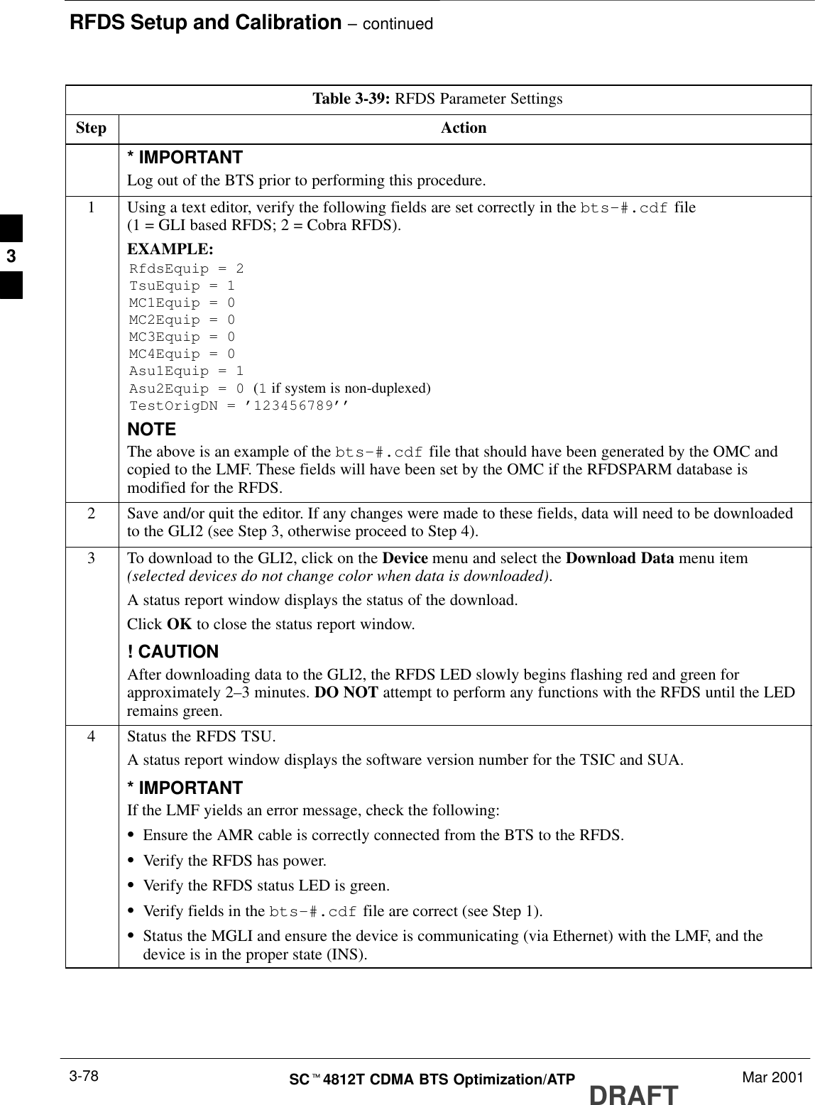 RFDS Setup and Calibration – continuedDRAFTSCt4812T CDMA BTS Optimization/ATP Mar 20013-78Table 3-39: RFDS Parameter SettingsStep Action* IMPORTANTLog out of the BTS prior to performing this procedure.1Using a text editor, verify the following fields are set correctly in the bts–#.cdf file(1 = GLI based RFDS; 2 = Cobra RFDS).EXAMPLE:RfdsEquip = 2TsuEquip = 1MC1Equip = 0MC2Equip = 0MC3Equip = 0MC4Equip = 0Asu1Equip = 1Asu2Equip = 0 (1 if system is non-duplexed)TestOrigDN = ’123456789’’NOTEThe above is an example of the bts-#.cdf file that should have been generated by the OMC andcopied to the LMF. These fields will have been set by the OMC if the RFDSPARM database ismodified for the RFDS.2Save and/or quit the editor. If any changes were made to these fields, data will need to be downloadedto the GLI2 (see Step 3, otherwise proceed to Step 4).3To download to the GLI2, click on the Device menu and select the Download Data menu item(selected devices do not change color when data is downloaded).A status report window displays the status of the download.Click OK to close the status report window.! CAUTIONAfter downloading data to the GLI2, the RFDS LED slowly begins flashing red and green forapproximately 2–3 minutes. DO NOT attempt to perform any functions with the RFDS until the LEDremains green.4Status the RFDS TSU.A status report window displays the software version number for the TSIC and SUA.* IMPORTANTIf the LMF yields an error message, check the following:SEnsure the AMR cable is correctly connected from the BTS to the RFDS.SVerify the RFDS has power.SVerify the RFDS status LED is green.SVerify fields in the bts-#.cdf file are correct (see Step 1).SStatus the MGLI and ensure the device is communicating (via Ethernet) with the LMF, and thedevice is in the proper state (INS).3