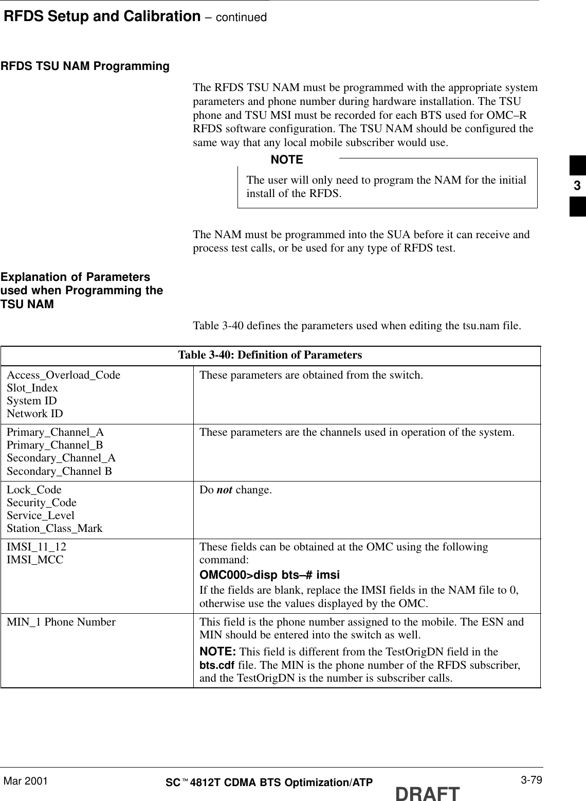 RFDS Setup and Calibration – continuedMar 2001 3-79SCt4812T CDMA BTS Optimization/ATP DRAFTRFDS TSU NAM ProgrammingThe RFDS TSU NAM must be programmed with the appropriate systemparameters and phone number during hardware installation. The TSUphone and TSU MSI must be recorded for each BTS used for OMC–RRFDS software configuration. The TSU NAM should be configured thesame way that any local mobile subscriber would use.The user will only need to program the NAM for the initialinstall of the RFDS.NOTEThe NAM must be programmed into the SUA before it can receive andprocess test calls, or be used for any type of RFDS test.Explanation of Parametersused when Programming theTSU NAMTable 3-40 defines the parameters used when editing the tsu.nam file.Table 3-40: Definition of ParametersAccess_Overload_CodeSlot_IndexSystem IDNetwork IDThese parameters are obtained from the switch.Primary_Channel_APrimary_Channel_BSecondary_Channel_ASecondary_Channel BThese parameters are the channels used in operation of the system.Lock_CodeSecurity_CodeService_LevelStation_Class_MarkDo not change.IMSI_11_12IMSI_MCC These fields can be obtained at the OMC using the followingcommand:OMC000&gt;disp bts–# imsiIf the fields are blank, replace the IMSI fields in the NAM file to 0,otherwise use the values displayed by the OMC.MIN_1 Phone Number This field is the phone number assigned to the mobile. The ESN andMIN should be entered into the switch as well.NOTE: This field is different from the TestOrigDN field in thebts.cdf file. The MIN is the phone number of the RFDS subscriber,and the TestOrigDN is the number is subscriber calls.3