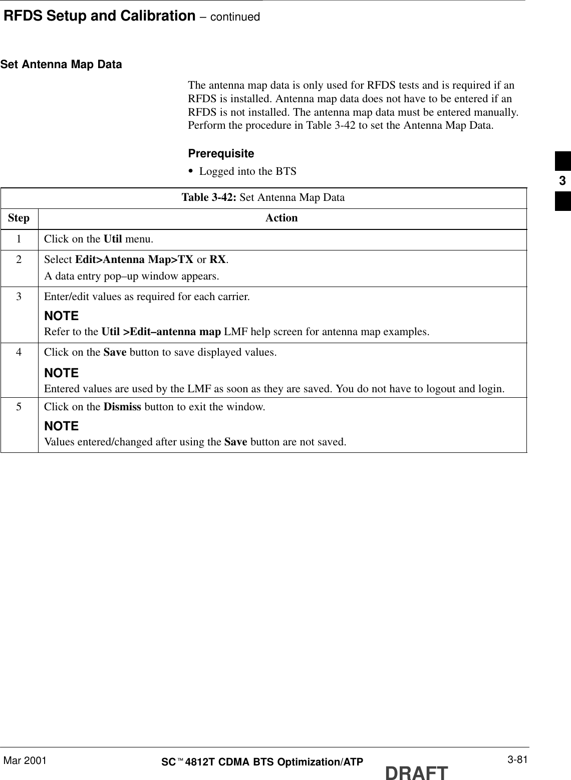 RFDS Setup and Calibration – continuedMar 2001 3-81SCt4812T CDMA BTS Optimization/ATP DRAFTSet Antenna Map DataThe antenna map data is only used for RFDS tests and is required if anRFDS is installed. Antenna map data does not have to be entered if anRFDS is not installed. The antenna map data must be entered manually.Perform the procedure in Table 3-42 to set the Antenna Map Data.PrerequisiteSLogged into the BTSTable 3-42: Set Antenna Map DataStep Action1Click on the Util menu.2 Select Edit&gt;Antenna Map&gt;TX or RX.A data entry pop–up window appears.3Enter/edit values as required for each carrier.NOTERefer to the Util &gt;Edit–antenna map LMF help screen for antenna map examples.4Click on the Save button to save displayed values.NOTEEntered values are used by the LMF as soon as they are saved. You do not have to logout and login.5Click on the Dismiss button to exit the window.NOTEValues entered/changed after using the Save button are not saved.3