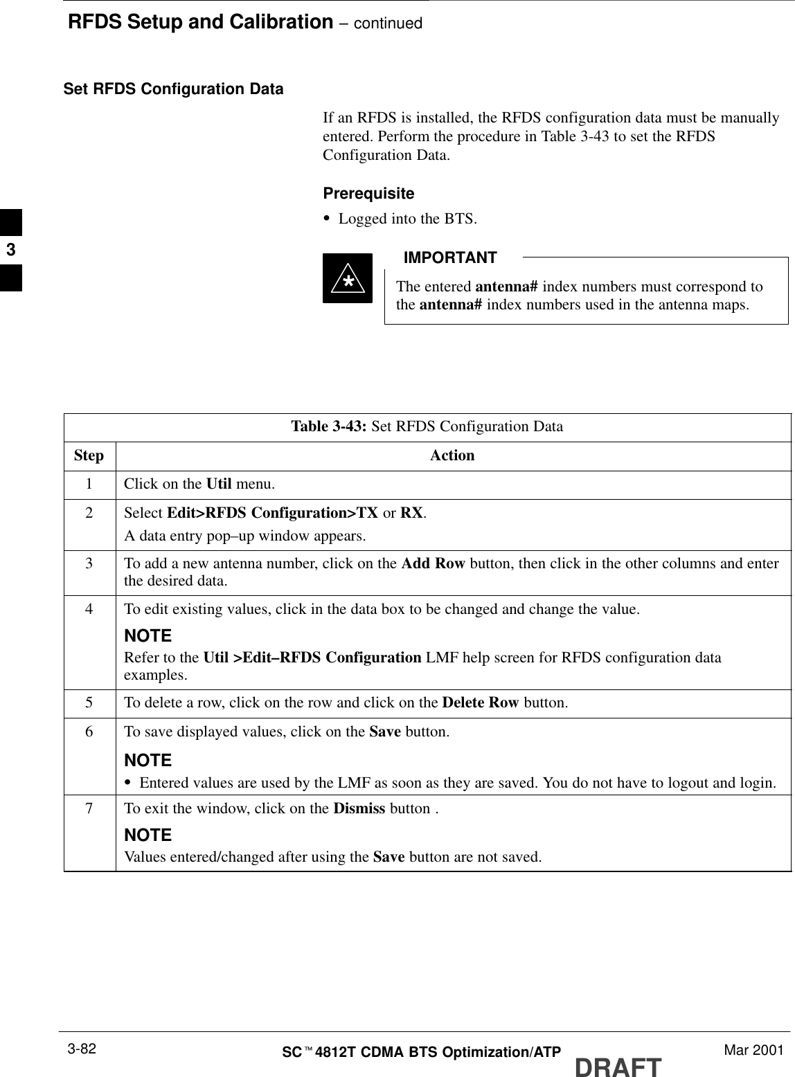 RFDS Setup and Calibration – continuedDRAFTSCt4812T CDMA BTS Optimization/ATP Mar 20013-82Set RFDS Configuration DataIf an RFDS is installed, the RFDS configuration data must be manuallyentered. Perform the procedure in Table 3-43 to set the RFDSConfiguration Data.PrerequisiteSLogged into the BTS.The entered antenna# index numbers must correspond tothe antenna# index numbers used in the antenna maps.IMPORTANT*Table 3-43: Set RFDS Configuration DataStep Action1Click on the Util menu.2 Select Edit&gt;RFDS Configuration&gt;TX or RX.A data entry pop–up window appears.3To add a new antenna number, click on the Add Row button, then click in the other columns and enterthe desired data.4To edit existing values, click in the data box to be changed and change the value.NOTERefer to the Util &gt;Edit–RFDS Configuration LMF help screen for RFDS configuration dataexamples.5To delete a row, click on the row and click on the Delete Row button.6To save displayed values, click on the Save button.NOTESEntered values are used by the LMF as soon as they are saved. You do not have to logout and login.7To exit the window, click on the Dismiss button .NOTEValues entered/changed after using the Save button are not saved.3