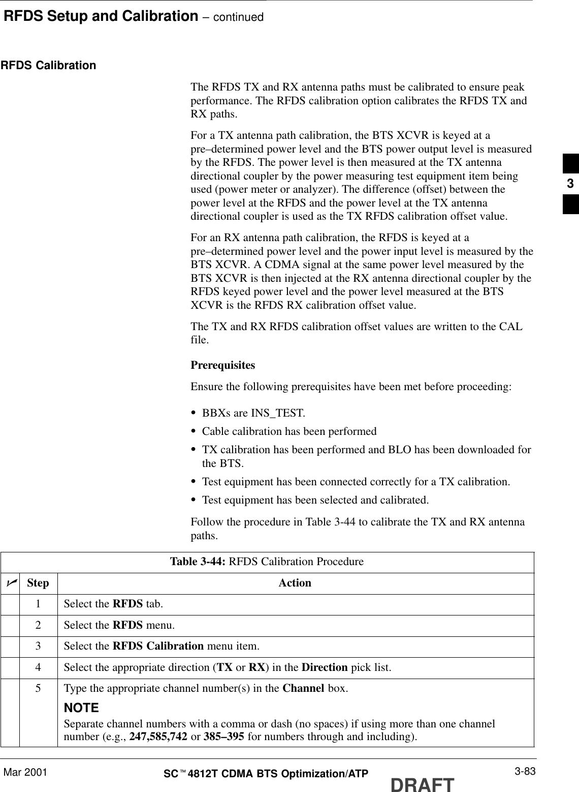 RFDS Setup and Calibration – continuedMar 2001 3-83SCt4812T CDMA BTS Optimization/ATP DRAFTRFDS CalibrationThe RFDS TX and RX antenna paths must be calibrated to ensure peakperformance. The RFDS calibration option calibrates the RFDS TX andRX paths.For a TX antenna path calibration, the BTS XCVR is keyed at apre–determined power level and the BTS power output level is measuredby the RFDS. The power level is then measured at the TX antennadirectional coupler by the power measuring test equipment item beingused (power meter or analyzer). The difference (offset) between thepower level at the RFDS and the power level at the TX antennadirectional coupler is used as the TX RFDS calibration offset value.For an RX antenna path calibration, the RFDS is keyed at apre–determined power level and the power input level is measured by theBTS XCVR. A CDMA signal at the same power level measured by theBTS XCVR is then injected at the RX antenna directional coupler by theRFDS keyed power level and the power level measured at the BTSXCVR is the RFDS RX calibration offset value.The TX and RX RFDS calibration offset values are written to the CALfile.PrerequisitesEnsure the following prerequisites have been met before proceeding:SBBXs are INS_TEST.SCable calibration has been performedSTX calibration has been performed and BLO has been downloaded forthe BTS.STest equipment has been connected correctly for a TX calibration.STest equipment has been selected and calibrated.Follow the procedure in Table 3-44 to calibrate the TX and RX antennapaths.Table 3-44: RFDS Calibration ProcedurenStep Action1Select the RFDS tab.2Select the RFDS menu.3Select the RFDS Calibration menu item.4Select the appropriate direction (TX or RX) in the Direction pick list.5Type the appropriate channel number(s) in the Channel box.NOTESeparate channel numbers with a comma or dash (no spaces) if using more than one channelnumber (e.g., 247,585,742 or 385–395 for numbers through and including).3