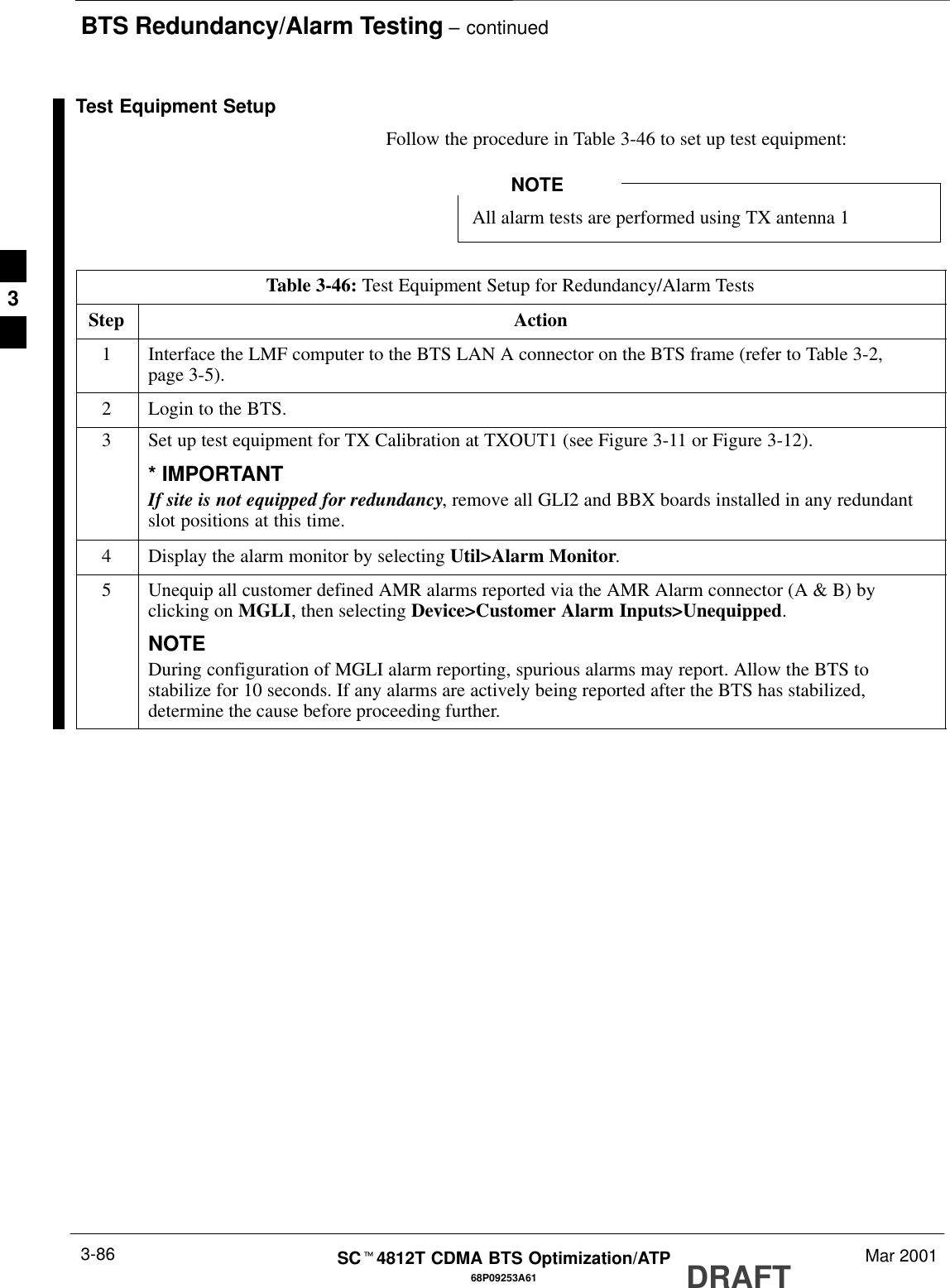 BTS Redundancy/Alarm Testing – continuedDRAFTSCt4812T CDMA BTS Optimization/ATP Mar 20013-8668P09253A61Test Equipment SetupFollow the procedure in Table 3-46 to set up test equipment:All alarm tests are performed using TX antenna 1NOTETable 3-46: Test Equipment Setup for Redundancy/Alarm TestsStep Action1Interface the LMF computer to the BTS LAN A connector on the BTS frame (refer to Table 3-2,page 3-5).2Login to the BTS.3Set up test equipment for TX Calibration at TXOUT1 (see Figure 3-11 or Figure 3-12).* IMPORTANTIf site is not equipped for redundancy, remove all GLI2 and BBX boards installed in any redundantslot positions at this time.4Display the alarm monitor by selecting Util&gt;Alarm Monitor.5Unequip all customer defined AMR alarms reported via the AMR Alarm connector (A &amp; B) byclicking on MGLI, then selecting Device&gt;Customer Alarm Inputs&gt;Unequipped.NOTEDuring configuration of MGLI alarm reporting, spurious alarms may report. Allow the BTS tostabilize for 10 seconds. If any alarms are actively being reported after the BTS has stabilized,determine the cause before proceeding further.3