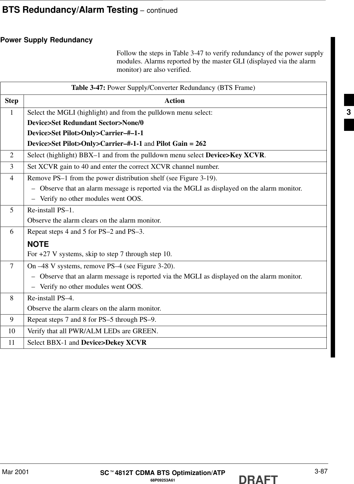 BTS Redundancy/Alarm Testing – continuedMar 2001 3-8768P09253A61SCt4812T CDMA BTS Optimization/ATP DRAFTPower Supply RedundancyFollow the steps in Table 3-47 to verify redundancy of the power supplymodules. Alarms reported by the master GLI (displayed via the alarmmonitor) are also verified.Table 3-47: Power Supply/Converter Redundancy (BTS Frame)Step Action1Select the MGLI (highlight) and from the pulldown menu select:Device&gt;Set Redundant Sector&gt;None/0Device&gt;Set Pilot&gt;Only&gt;Carrier–#–1-1Device&gt;Set Pilot&gt;Only&gt;Carrier–#-1-1 and Pilot Gain = 2622Select (highlight) BBX–1 and from the pulldown menu select Device&gt;Key XCVR.3Set XCVR gain to 40 and enter the correct XCVR channel number.4Remove PS–1 from the power distribution shelf (see Figure 3-19).–Observe that an alarm message is reported via the MGLI as displayed on the alarm monitor.–Verify no other modules went OOS.5Re-install PS–1.Observe the alarm clears on the alarm monitor.6Repeat steps 4 and 5 for PS–2 and PS–3.NOTEFor +27 V systems, skip to step 7 through step 10.7 On –48 V systems, remove PS–4 (see Figure 3-20).–Observe that an alarm message is reported via the MGLI as displayed on the alarm monitor.–Verify no other modules went OOS.8Re-install PS–4.Observe the alarm clears on the alarm monitor.9Repeat steps 7 and 8 for PS–5 through PS–9.10 Verify that all PWR/ALM LEDs are GREEN.11 Select BBX-1 and Device&gt;Dekey XCVR 3