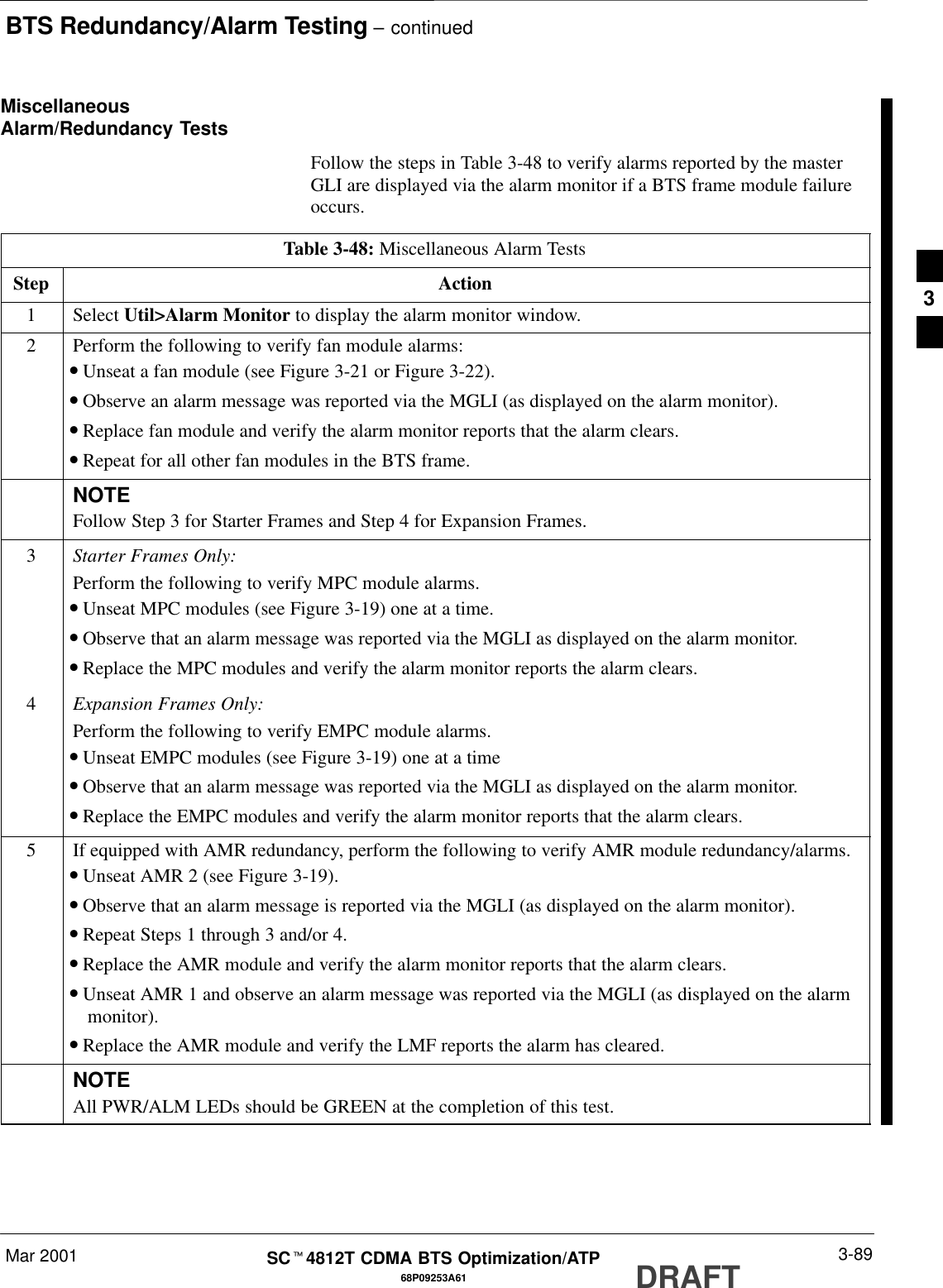 BTS Redundancy/Alarm Testing – continuedMar 2001 3-8968P09253A61SCt4812T CDMA BTS Optimization/ATP DRAFTMiscellaneousAlarm/Redundancy TestsFollow the steps in Table 3-48 to verify alarms reported by the masterGLI are displayed via the alarm monitor if a BTS frame module failureoccurs.Table 3-48: Miscellaneous Alarm TestsStep Action1 Select Util&gt;Alarm Monitor to display the alarm monitor window.2Perform the following to verify fan module alarms:•Unseat a fan module (see Figure 3-21 or Figure 3-22).•Observe an alarm message was reported via the MGLI (as displayed on the alarm monitor).•Replace fan module and verify the alarm monitor reports that the alarm clears.•Repeat for all other fan modules in the BTS frame.NOTEFollow Step 3 for Starter Frames and Step 4 for Expansion Frames.3Starter Frames Only:Perform the following to verify MPC module alarms.•Unseat MPC modules (see Figure 3-19) one at a time.•Observe that an alarm message was reported via the MGLI as displayed on the alarm monitor.•Replace the MPC modules and verify the alarm monitor reports the alarm clears.4Expansion Frames Only:Perform the following to verify EMPC module alarms.•Unseat EMPC modules (see Figure 3-19) one at a time•Observe that an alarm message was reported via the MGLI as displayed on the alarm monitor.•Replace the EMPC modules and verify the alarm monitor reports that the alarm clears.5If equipped with AMR redundancy, perform the following to verify AMR module redundancy/alarms.•Unseat AMR 2 (see Figure 3-19).•Observe that an alarm message is reported via the MGLI (as displayed on the alarm monitor).•Repeat Steps 1 through 3 and/or 4.•Replace the AMR module and verify the alarm monitor reports that the alarm clears.•Unseat AMR 1 and observe an alarm message was reported via the MGLI (as displayed on the alarmmonitor).•Replace the AMR module and verify the LMF reports the alarm has cleared.NOTEAll PWR/ALM LEDs should be GREEN at the completion of this test.3