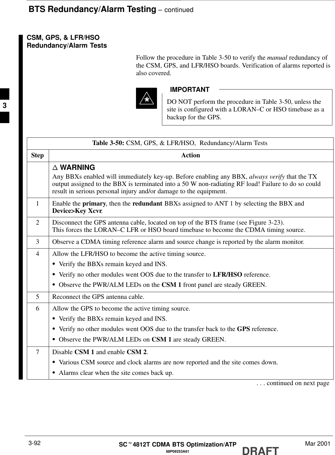 BTS Redundancy/Alarm Testing – continuedDRAFTSCt4812T CDMA BTS Optimization/ATP Mar 20013-9268P09253A61CSM, GPS, &amp; LFR/HSORedundancy/Alarm TestsFollow the procedure in Table 3-50 to verify the manual redundancy ofthe CSM, GPS, and LFR/HSO boards. Verification of alarms reported isalso covered.DO NOT perform the procedure in Table 3-50, unless thesite is configured with a LORAN–C or HSO timebase as abackup for the GPS.IMPORTANT*Table 3-50: CSM, GPS, &amp; LFR/HSO,  Redundancy/Alarm TestsStep Actionn WARNINGAny BBXs enabled will immediately key-up. Before enabling any BBX, always verify that the TXoutput assigned to the BBX is terminated into a 50 W non-radiating RF load! Failure to do so couldresult in serious personal injury and/or damage to the equipment.1Enable the primary, then the redundant BBXs assigned to ANT 1 by selecting the BBX andDevice&gt;Key Xcvr.2Disconnect the GPS antenna cable, located on top of the BTS frame (see Figure 3-23).This forces the LORAN–C LFR or HSO board timebase to become the CDMA timing source.3Observe a CDMA timing reference alarm and source change is reported by the alarm monitor.4Allow the LFR/HSO to become the active timing source.SVerify the BBXs remain keyed and INS.SVerify no other modules went OOS due to the transfer to LFR/HSO reference.SObserve the PWR/ALM LEDs on the CSM 1 front panel are steady GREEN.5Reconnect the GPS antenna cable.6Allow the GPS to become the active timing source.SVerify the BBXs remain keyed and INS.SVerify no other modules went OOS due to the transfer back to the GPS reference.SObserve the PWR/ALM LEDs on CSM 1 are steady GREEN.7 Disable CSM 1 and enable CSM 2.SVarious CSM source and clock alarms are now reported and the site comes down.SAlarms clear when the site comes back up.. . . continued on next page3