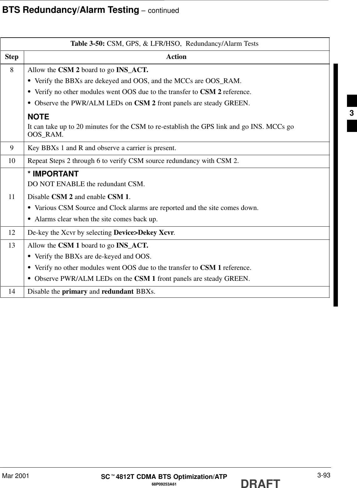 BTS Redundancy/Alarm Testing – continuedMar 2001 3-9368P09253A61SCt4812T CDMA BTS Optimization/ATP DRAFTTable 3-50: CSM, GPS, &amp; LFR/HSO,  Redundancy/Alarm TestsStep Action8Allow the CSM 2 board to go INS_ACT.SVerify the BBXs are dekeyed and OOS, and the MCCs are OOS_RAM.SVerify no other modules went OOS due to the transfer to CSM 2 reference.SObserve the PWR/ALM LEDs on CSM 2 front panels are steady GREEN.NOTEIt can take up to 20 minutes for the CSM to re-establish the GPS link and go INS. MCCs goOOS_RAM.9Key BBXs 1 and R and observe a carrier is present.10 Repeat Steps 2 through 6 to verify CSM source redundancy with CSM 2.* IMPORTANTDO NOT ENABLE the redundant CSM.11 Disable CSM 2 and enable CSM 1.SVarious CSM Source and Clock alarms are reported and the site comes down.SAlarms clear when the site comes back up.12 De-key the Xcvr by selecting Device&gt;Dekey Xcvr.13 Allow the CSM 1 board to go INS_ACT.SVerify the BBXs are de-keyed and OOS.SVerify no other modules went OOS due to the transfer to CSM 1 reference.SObserve PWR/ALM LEDs on the CSM 1 front panels are steady GREEN.14 Disable the primary and redundant BBXs. 3