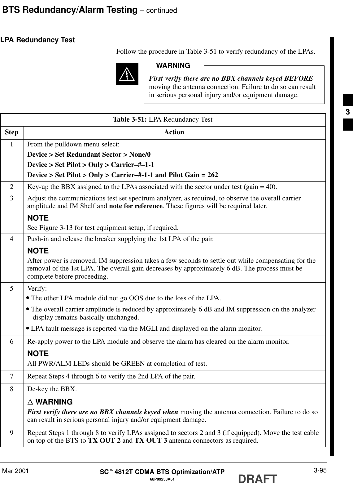 BTS Redundancy/Alarm Testing – continuedMar 2001 3-9568P09253A61SCt4812T CDMA BTS Optimization/ATP DRAFTLPA Redundancy TestFollow the procedure in Table 3-51 to verify redundancy of the LPAs.First verify there are no BBX channels keyed BEFOREmoving the antenna connection. Failure to do so can resultin serious personal injury and/or equipment damage.WARNINGTable 3-51: LPA Redundancy TestStep Action1From the pulldown menu select:Device &gt; Set Redundant Sector &gt; None/0Device &gt; Set Pilot &gt; Only &gt; Carrier–#–1-1Device &gt; Set Pilot &gt; Only &gt; Carrier–#-1-1 and Pilot Gain = 2622Key-up the BBX assigned to the LPAs associated with the sector under test (gain = 40).3Adjust the communications test set spectrum analyzer, as required, to observe the overall carrieramplitude and IM Shelf and note for reference. These figures will be required later.NOTESee Figure 3-13 for test equipment setup, if required.4Push-in and release the breaker supplying the 1st LPA of the pair.NOTEAfter power is removed, IM suppression takes a few seconds to settle out while compensating for theremoval of the 1st LPA. The overall gain decreases by approximately 6 dB. The process must becomplete before proceeding.5 Verify:•The other LPA module did not go OOS due to the loss of the LPA.•The overall carrier amplitude is reduced by approximately 6 dB and IM suppression on the analyzerdisplay remains basically unchanged.•LPA fault message is reported via the MGLI and displayed on the alarm monitor.6Re-apply power to the LPA module and observe the alarm has cleared on the alarm monitor.NOTEAll PWR/ALM LEDs should be GREEN at completion of test.7Repeat Steps 4 through 6 to verify the 2nd LPA of the pair.8De-key the BBX.n WARNINGFirst verify there are no BBX channels keyed when moving the antenna connection. Failure to do socan result in serious personal injury and/or equipment damage.9Repeat Steps 1 through 8 to verify LPAs assigned to sectors 2 and 3 (if equipped). Move the test cableon top of the BTS to TX OUT 2 and TX OUT 3 antenna connectors as required. 3