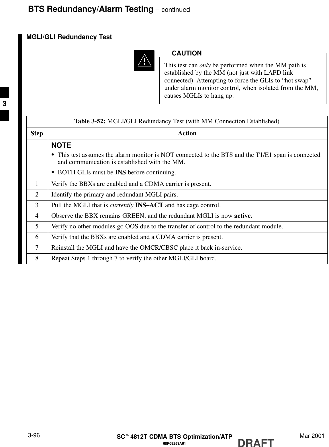 BTS Redundancy/Alarm Testing – continuedDRAFTSCt4812T CDMA BTS Optimization/ATP Mar 20013-9668P09253A61MGLI/GLI Redundancy TestThis test can only be performed when the MM path isestablished by the MM (not just with LAPD linkconnected). Attempting to force the GLIs to “hot swap”under alarm monitor control, when isolated from the MM,causes MGLIs to hang up.CAUTIONTable 3-52: MGLI/GLI Redundancy Test (with MM Connection Established)Step ActionNOTESThis test assumes the alarm monitor is NOT connected to the BTS and the T1/E1 span is connectedand communication is established with the MM.SBOTH GLIs must be INS before continuing.1Verify the BBXs are enabled and a CDMA carrier is present.2Identify the primary and redundant MGLI pairs.3Pull the MGLI that is currently INS–ACT and has cage control.4Observe the BBX remains GREEN, and the redundant MGLI is now active.5Verify no other modules go OOS due to the transfer of control to the redundant module.6Verify that the BBXs are enabled and a CDMA carrier is present.7Reinstall the MGLI and have the OMCR/CBSC place it back in-service.8Repeat Steps 1 through 7 to verify the other MGLI/GLI board.3