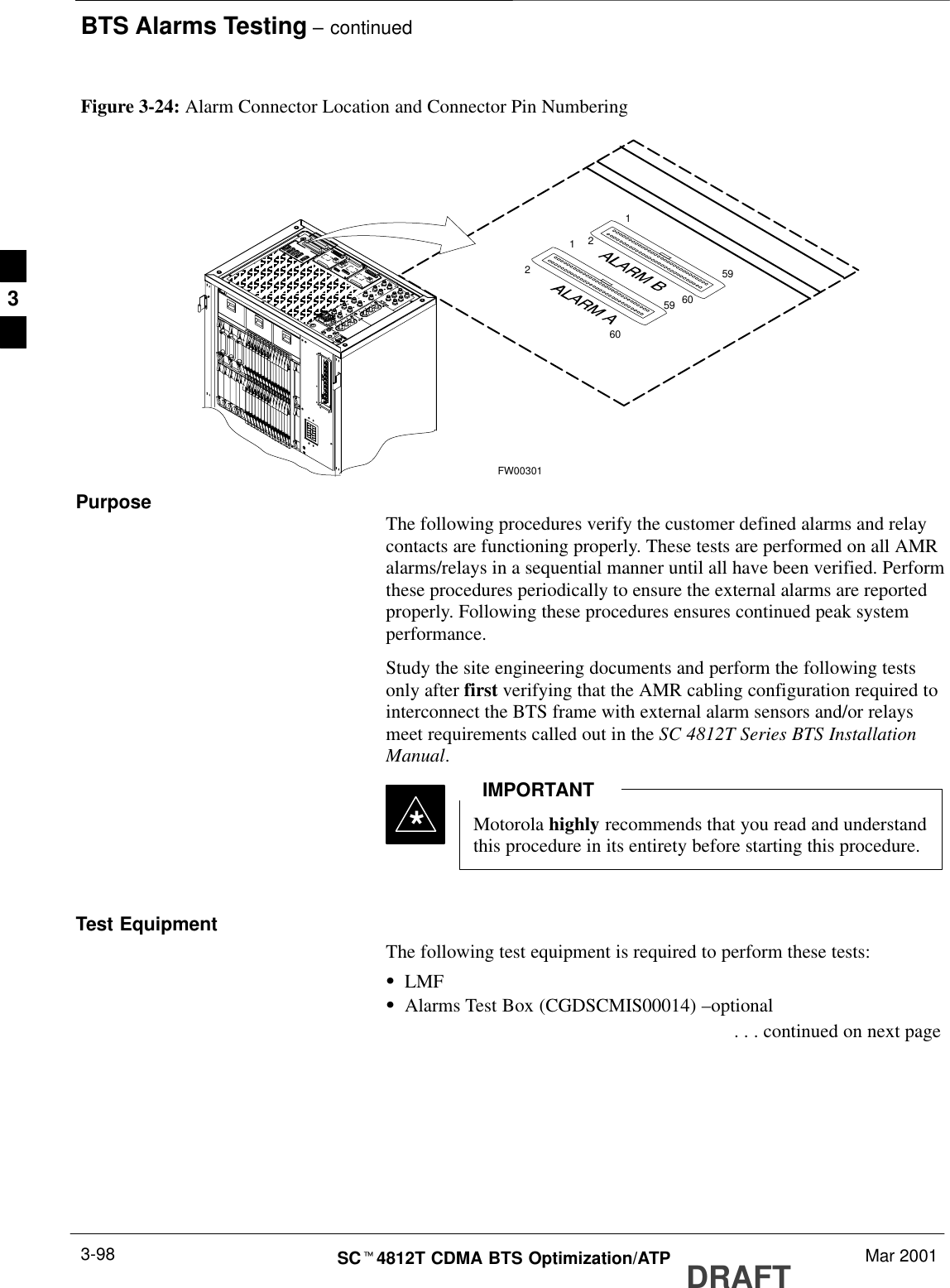 BTS Alarms Testing – continuedDRAFTSCt4812T CDMA BTS Optimization/ATP Mar 20013-98591602591602Figure 3-24: Alarm Connector Location and Connector Pin NumberingFW00301Purpose The following procedures verify the customer defined alarms and relaycontacts are functioning properly. These tests are performed on all AMRalarms/relays in a sequential manner until all have been verified. Performthese procedures periodically to ensure the external alarms are reportedproperly. Following these procedures ensures continued peak systemperformance.Study the site engineering documents and perform the following testsonly after first verifying that the AMR cabling configuration required tointerconnect the BTS frame with external alarm sensors and/or relaysmeet requirements called out in the SC 4812T Series BTS InstallationManual.Motorola highly recommends that you read and understandthis procedure in its entirety before starting this procedure.IMPORTANT*Test EquipmentThe following test equipment is required to perform these tests:SLMFSAlarms Test Box (CGDSCMIS00014) –optional . . . continued on next page3