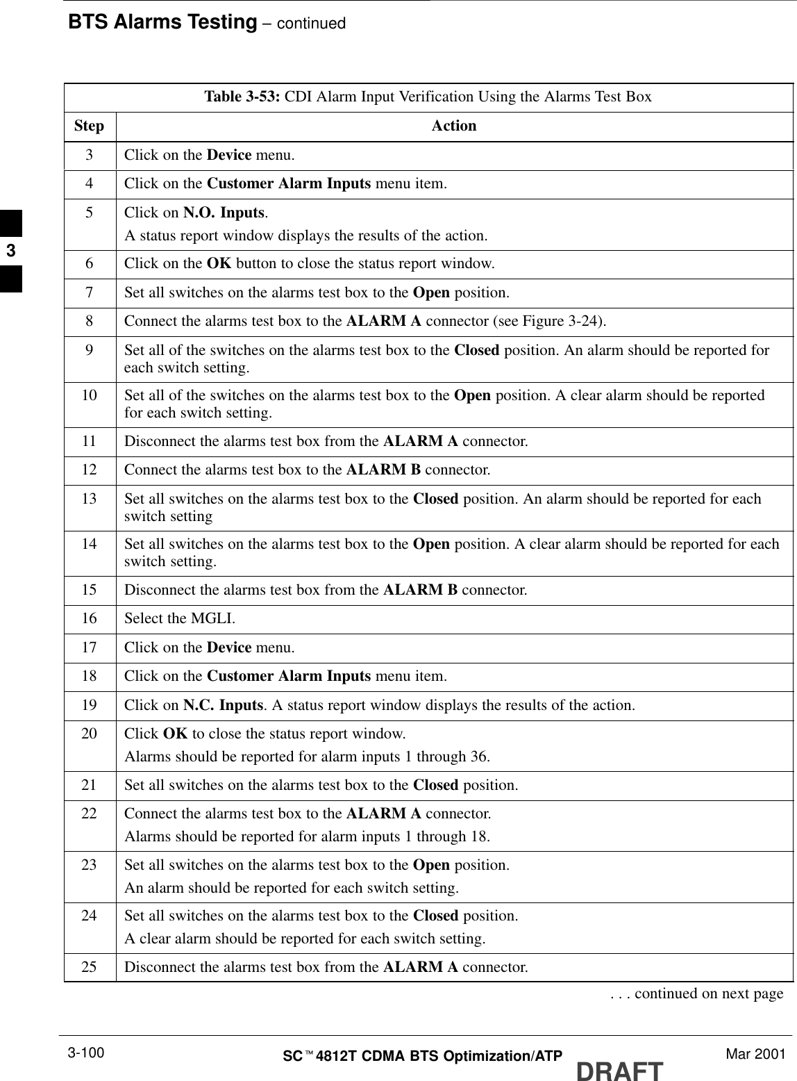 BTS Alarms Testing – continuedDRAFTSCt4812T CDMA BTS Optimization/ATP Mar 20013-100Table 3-53: CDI Alarm Input Verification Using the Alarms Test BoxStep Action3Click on the Device menu.4Click on the Customer Alarm Inputs menu item.5Click on N.O. Inputs.A status report window displays the results of the action.6Click on the OK button to close the status report window.7Set all switches on the alarms test box to the Open position.8Connect the alarms test box to the ALARM A connector (see Figure 3-24).9Set all of the switches on the alarms test box to the Closed position. An alarm should be reported foreach switch setting.10 Set all of the switches on the alarms test box to the Open position. A clear alarm should be reportedfor each switch setting.11 Disconnect the alarms test box from the ALARM A connector.12 Connect the alarms test box to the ALARM B connector.13 Set all switches on the alarms test box to the Closed position. An alarm should be reported for eachswitch setting14 Set all switches on the alarms test box to the Open position. A clear alarm should be reported for eachswitch setting.15 Disconnect the alarms test box from the ALARM B connector.16 Select the MGLI.17 Click on the Device menu.18 Click on the Customer Alarm Inputs menu item.19 Click on N.C. Inputs. A status report window displays the results of the action.20 Click OK to close the status report window.Alarms should be reported for alarm inputs 1 through 36.21 Set all switches on the alarms test box to the Closed position.22 Connect the alarms test box to the ALARM A connector.Alarms should be reported for alarm inputs 1 through 18.23 Set all switches on the alarms test box to the Open position.An alarm should be reported for each switch setting.24 Set all switches on the alarms test box to the Closed position.A clear alarm should be reported for each switch setting.25 Disconnect the alarms test box from the ALARM A connector.. . . continued on next page3