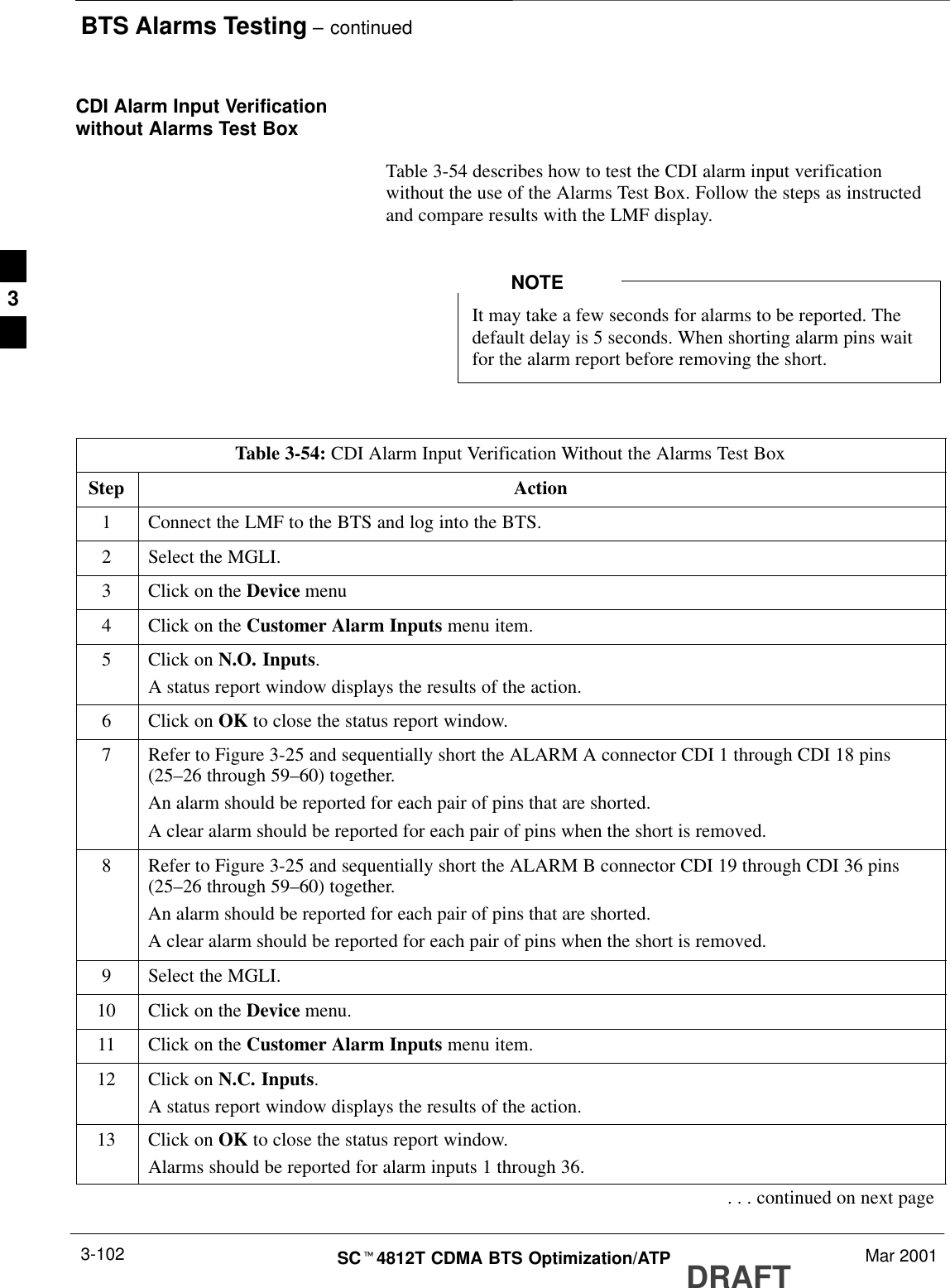 BTS Alarms Testing – continuedDRAFTSCt4812T CDMA BTS Optimization/ATP Mar 20013-102CDI Alarm Input Verificationwithout Alarms Test BoxTable 3-54 describes how to test the CDI alarm input verificationwithout the use of the Alarms Test Box. Follow the steps as instructedand compare results with the LMF display.It may take a few seconds for alarms to be reported. Thedefault delay is 5 seconds. When shorting alarm pins waitfor the alarm report before removing the short.NOTETable 3-54: CDI Alarm Input Verification Without the Alarms Test BoxStep Action1Connect the LMF to the BTS and log into the BTS.2Select the MGLI.3Click on the Device menu4Click on the Customer Alarm Inputs menu item.5Click on N.O. Inputs.A status report window displays the results of the action.6Click on OK to close the status report window.7Refer to Figure 3-25 and sequentially short the ALARM A connector CDI 1 through CDI 18 pins(25–26 through 59–60) together.An alarm should be reported for each pair of pins that are shorted.A clear alarm should be reported for each pair of pins when the short is removed.8Refer to Figure 3-25 and sequentially short the ALARM B connector CDI 19 through CDI 36 pins(25–26 through 59–60) together.An alarm should be reported for each pair of pins that are shorted.A clear alarm should be reported for each pair of pins when the short is removed.9Select the MGLI.10 Click on the Device menu.11 Click on the Customer Alarm Inputs menu item.12 Click on N.C. Inputs.A status report window displays the results of the action.13 Click on OK to close the status report window.Alarms should be reported for alarm inputs 1 through 36.. . . continued on next page3