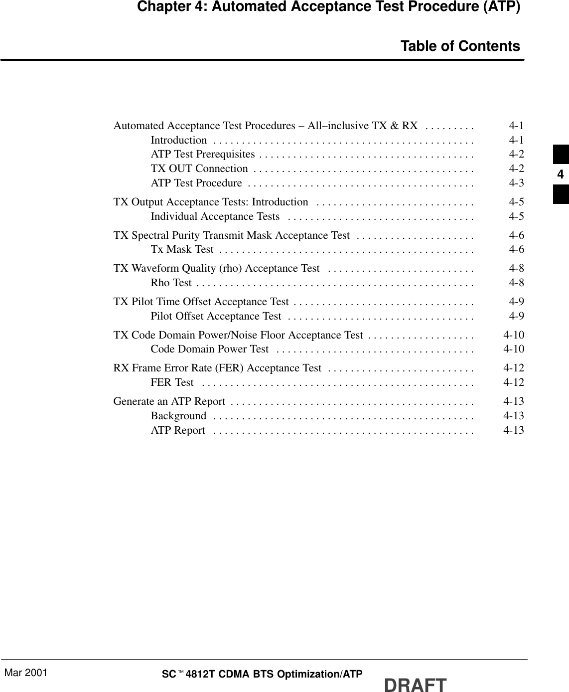 Mar 2001 SCt4812T CDMA BTS Optimization/ATP DRAFTChapter 4: Automated Acceptance Test Procedure (ATP)Table of ContentsAutomated Acceptance Test Procedures – All–inclusive TX &amp; RX 4-1. . . . . . . . . Introduction 4-1. . . . . . . . . . . . . . . . . . . . . . . . . . . . . . . . . . . . . . . . . . . . . . ATP Test Prerequisites 4-2. . . . . . . . . . . . . . . . . . . . . . . . . . . . . . . . . . . . . . TX OUT Connection 4-2. . . . . . . . . . . . . . . . . . . . . . . . . . . . . . . . . . . . . . . ATP Test Procedure 4-3. . . . . . . . . . . . . . . . . . . . . . . . . . . . . . . . . . . . . . . . TX Output Acceptance Tests: Introduction 4-5. . . . . . . . . . . . . . . . . . . . . . . . . . . . Individual Acceptance Tests 4-5. . . . . . . . . . . . . . . . . . . . . . . . . . . . . . . . . TX Spectral Purity Transmit Mask Acceptance Test 4-6. . . . . . . . . . . . . . . . . . . . . Tx Mask Test 4-6. . . . . . . . . . . . . . . . . . . . . . . . . . . . . . . . . . . . . . . . . . . . . TX Waveform Quality (rho) Acceptance Test 4-8. . . . . . . . . . . . . . . . . . . . . . . . . . Rho Test 4-8. . . . . . . . . . . . . . . . . . . . . . . . . . . . . . . . . . . . . . . . . . . . . . . . . TX Pilot Time Offset Acceptance Test 4-9. . . . . . . . . . . . . . . . . . . . . . . . . . . . . . . . Pilot Offset Acceptance Test 4-9. . . . . . . . . . . . . . . . . . . . . . . . . . . . . . . . . TX Code Domain Power/Noise Floor Acceptance Test 4-10. . . . . . . . . . . . . . . . . . . Code Domain Power Test 4-10. . . . . . . . . . . . . . . . . . . . . . . . . . . . . . . . . . . RX Frame Error Rate (FER) Acceptance Test 4-12. . . . . . . . . . . . . . . . . . . . . . . . . . FER Test 4-12. . . . . . . . . . . . . . . . . . . . . . . . . . . . . . . . . . . . . . . . . . . . . . . . Generate an ATP Report 4-13. . . . . . . . . . . . . . . . . . . . . . . . . . . . . . . . . . . . . . . . . . . Background 4-13. . . . . . . . . . . . . . . . . . . . . . . . . . . . . . . . . . . . . . . . . . . . . . ATP Report 4-13. . . . . . . . . . . . . . . . . . . . . . . . . . . . . . . . . . . . . . . . . . . . . . 4