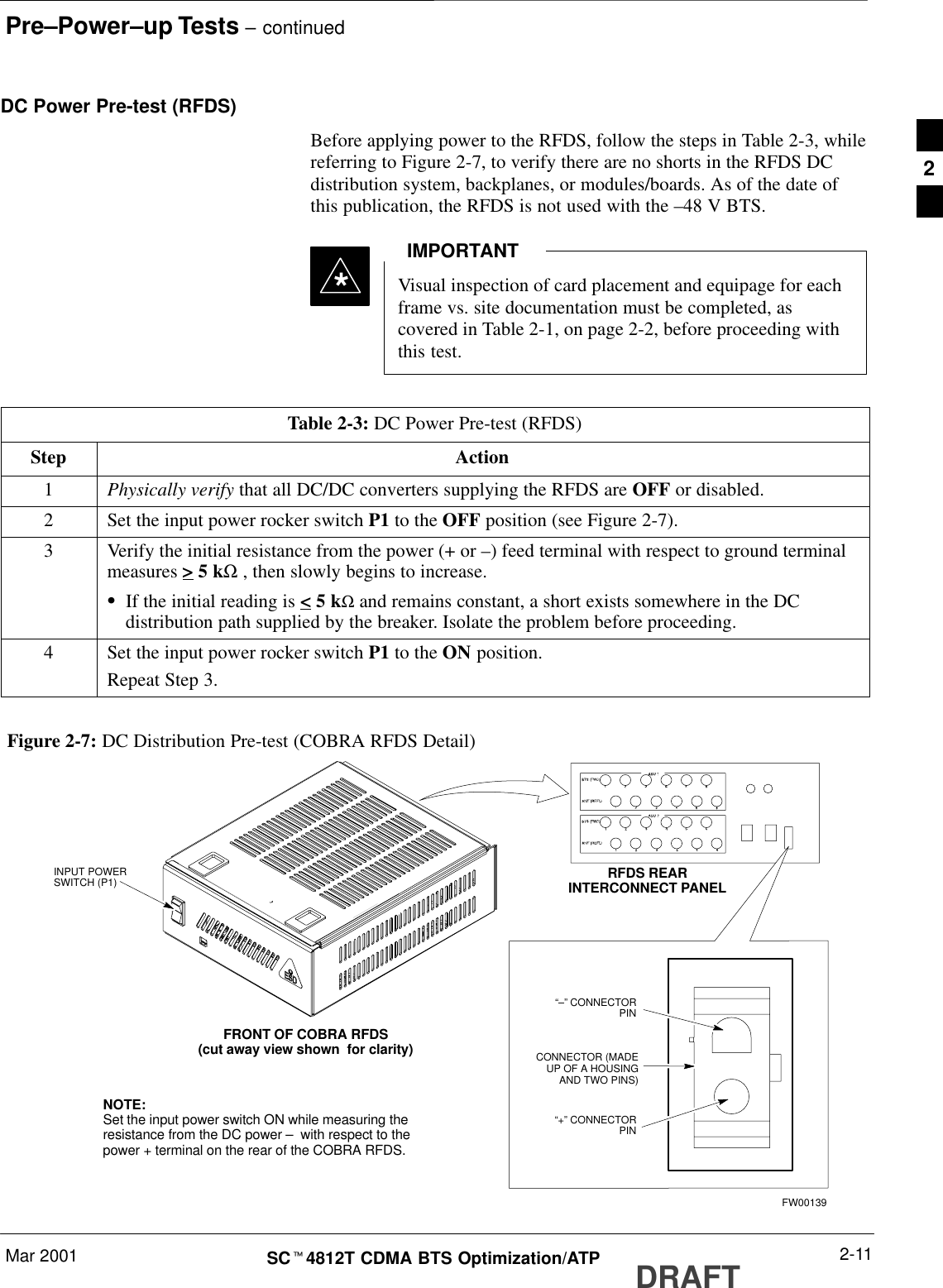 Pre–Power–up Tests – continuedMar 2001 2-11SCt4812T CDMA BTS Optimization/ATP DRAFTDC Power Pre-test (RFDS)Before applying power to the RFDS, follow the steps in Table 2-3, whilereferring to Figure 2-7, to verify there are no shorts in the RFDS DCdistribution system, backplanes, or modules/boards. As of the date ofthis publication, the RFDS is not used with the –48 V BTS.Visual inspection of card placement and equipage for eachframe vs. site documentation must be completed, ascovered in Table 2-1, on page 2-2, before proceeding withthis test.IMPORTANT*Table 2-3: DC Power Pre-test (RFDS)Step Action1Physically verify that all DC/DC converters supplying the RFDS are OFF or disabled.2Set the input power rocker switch P1 to the OFF position (see Figure 2-7).3Verify the initial resistance from the power (+ or –) feed terminal with respect to ground terminalmeasures &gt; 5 kΩ , then slowly begins to increase.SIf the initial reading is &lt; 5 kΩ and remains constant, a short exists somewhere in the DCdistribution path supplied by the breaker. Isolate the problem before proceeding.4Set the input power rocker switch P1 to the ON position.Repeat Step 3.Figure 2-7: DC Distribution Pre-test (COBRA RFDS Detail)NOTE:Set the input power switch ON while measuring theresistance from the DC power –  with respect to thepower + terminal on the rear of the COBRA RFDS.INPUT POWERSWITCH (P1)FRONT OF COBRA RFDS(cut away view shown  for clarity)RFDS REARINTERCONNECT PANEL“–” CONNECTORPIN“+” CONNECTORPINCONNECTOR (MADEUP OF A HOUSINGAND TWO PINS)FW001392