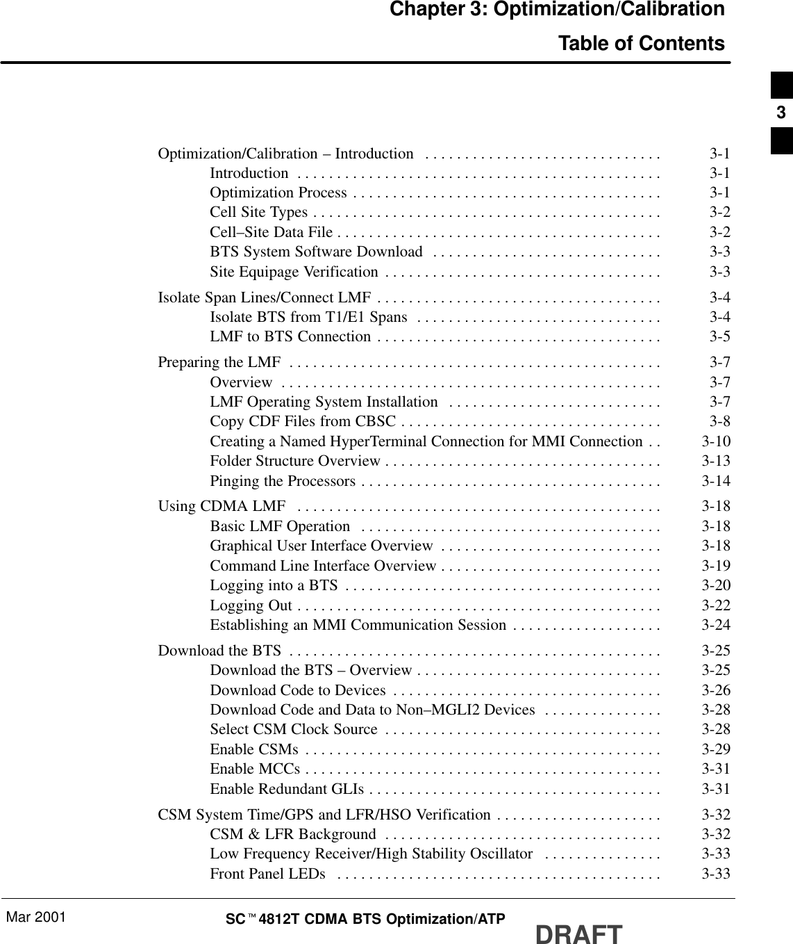 Mar 2001 SCt4812T CDMA BTS Optimization/ATP DRAFTChapter 3: Optimization/CalibrationTable of ContentsOptimization/Calibration – Introduction 3-1. . . . . . . . . . . . . . . . . . . . . . . . . . . . . . Introduction 3-1. . . . . . . . . . . . . . . . . . . . . . . . . . . . . . . . . . . . . . . . . . . . . . Optimization Process 3-1. . . . . . . . . . . . . . . . . . . . . . . . . . . . . . . . . . . . . . . Cell Site Types 3-2. . . . . . . . . . . . . . . . . . . . . . . . . . . . . . . . . . . . . . . . . . . . Cell–Site Data File 3-2. . . . . . . . . . . . . . . . . . . . . . . . . . . . . . . . . . . . . . . . . BTS System Software Download 3-3. . . . . . . . . . . . . . . . . . . . . . . . . . . . . Site Equipage Verification 3-3. . . . . . . . . . . . . . . . . . . . . . . . . . . . . . . . . . . Isolate Span Lines/Connect LMF 3-4. . . . . . . . . . . . . . . . . . . . . . . . . . . . . . . . . . . . Isolate BTS from T1/E1 Spans 3-4. . . . . . . . . . . . . . . . . . . . . . . . . . . . . . . LMF to BTS Connection 3-5. . . . . . . . . . . . . . . . . . . . . . . . . . . . . . . . . . . . Preparing the LMF 3-7. . . . . . . . . . . . . . . . . . . . . . . . . . . . . . . . . . . . . . . . . . . . . . . Overview 3-7. . . . . . . . . . . . . . . . . . . . . . . . . . . . . . . . . . . . . . . . . . . . . . . . LMF Operating System Installation 3-7. . . . . . . . . . . . . . . . . . . . . . . . . . . Copy CDF Files from CBSC 3-8. . . . . . . . . . . . . . . . . . . . . . . . . . . . . . . . . Creating a Named HyperTerminal Connection for MMI Connection 3-10. . Folder Structure Overview 3-13. . . . . . . . . . . . . . . . . . . . . . . . . . . . . . . . . . . Pinging the Processors 3-14. . . . . . . . . . . . . . . . . . . . . . . . . . . . . . . . . . . . . . Using CDMA LMF 3-18. . . . . . . . . . . . . . . . . . . . . . . . . . . . . . . . . . . . . . . . . . . . . . Basic LMF Operation 3-18. . . . . . . . . . . . . . . . . . . . . . . . . . . . . . . . . . . . . . Graphical User Interface Overview 3-18. . . . . . . . . . . . . . . . . . . . . . . . . . . . Command Line Interface Overview 3-19. . . . . . . . . . . . . . . . . . . . . . . . . . . . Logging into a BTS 3-20. . . . . . . . . . . . . . . . . . . . . . . . . . . . . . . . . . . . . . . . Logging Out 3-22. . . . . . . . . . . . . . . . . . . . . . . . . . . . . . . . . . . . . . . . . . . . . . Establishing an MMI Communication Session 3-24. . . . . . . . . . . . . . . . . . . Download the BTS 3-25. . . . . . . . . . . . . . . . . . . . . . . . . . . . . . . . . . . . . . . . . . . . . . . Download the BTS – Overview 3-25. . . . . . . . . . . . . . . . . . . . . . . . . . . . . . . Download Code to Devices 3-26. . . . . . . . . . . . . . . . . . . . . . . . . . . . . . . . . . Download Code and Data to Non–MGLI2 Devices 3-28. . . . . . . . . . . . . . . Select CSM Clock Source 3-28. . . . . . . . . . . . . . . . . . . . . . . . . . . . . . . . . . . Enable CSMs 3-29. . . . . . . . . . . . . . . . . . . . . . . . . . . . . . . . . . . . . . . . . . . . . Enable MCCs 3-31. . . . . . . . . . . . . . . . . . . . . . . . . . . . . . . . . . . . . . . . . . . . . Enable Redundant GLIs 3-31. . . . . . . . . . . . . . . . . . . . . . . . . . . . . . . . . . . . . CSM System Time/GPS and LFR/HSO Verification 3-32. . . . . . . . . . . . . . . . . . . . . CSM &amp; LFR Background 3-32. . . . . . . . . . . . . . . . . . . . . . . . . . . . . . . . . . . Low Frequency Receiver/High Stability Oscillator 3-33. . . . . . . . . . . . . . . Front Panel LEDs 3-33. . . . . . . . . . . . . . . . . . . . . . . . . . . . . . . . . . . . . . . . . 3