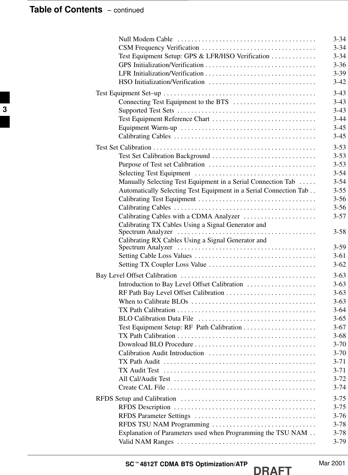 Table of Contents  – continuedDRAFTSCt4812T CDMA BTS Optimization/ATP Mar 2001Null Modem Cable 3-34. . . . . . . . . . . . . . . . . . . . . . . . . . . . . . . . . . . . . . . . CSM Frequency Verification 3-34. . . . . . . . . . . . . . . . . . . . . . . . . . . . . . . . . Test Equipment Setup: GPS &amp; LFR/HSO Verification 3-34. . . . . . . . . . . . . GPS Initialization/Verification 3-36. . . . . . . . . . . . . . . . . . . . . . . . . . . . . . . . LFR Initialization/Verification 3-39. . . . . . . . . . . . . . . . . . . . . . . . . . . . . . . . HSO Initialization/Verification 3-42. . . . . . . . . . . . . . . . . . . . . . . . . . . . . . . Test Equipment Set–up 3-43. . . . . . . . . . . . . . . . . . . . . . . . . . . . . . . . . . . . . . . . . . . . Connecting Test Equipment to the BTS 3-43. . . . . . . . . . . . . . . . . . . . . . . . Supported Test Sets 3-43. . . . . . . . . . . . . . . . . . . . . . . . . . . . . . . . . . . . . . . . Test Equipment Reference Chart 3-44. . . . . . . . . . . . . . . . . . . . . . . . . . . . . . Equipment Warm-up 3-45. . . . . . . . . . . . . . . . . . . . . . . . . . . . . . . . . . . . . . . Calibrating Cables 3-45. . . . . . . . . . . . . . . . . . . . . . . . . . . . . . . . . . . . . . . . . Test Set Calibration 3-53. . . . . . . . . . . . . . . . . . . . . . . . . . . . . . . . . . . . . . . . . . . . . . . Test Set Calibration Background 3-53. . . . . . . . . . . . . . . . . . . . . . . . . . . . . . Purpose of Test set Calibration 3-53. . . . . . . . . . . . . . . . . . . . . . . . . . . . . . . Selecting Test Equipment 3-54. . . . . . . . . . . . . . . . . . . . . . . . . . . . . . . . . . . Manually Selecting Test Equipment in a Serial Connection Tab 3-54. . . . . Automatically Selecting Test Equipment in a Serial Connection Tab 3-55. . Calibrating Test Equipment 3-56. . . . . . . . . . . . . . . . . . . . . . . . . . . . . . . . . . Calibrating Cables 3-56. . . . . . . . . . . . . . . . . . . . . . . . . . . . . . . . . . . . . . . . . Calibrating Cables with a CDMA Analyzer 3-57. . . . . . . . . . . . . . . . . . . . . Calibrating TX Cables Using a Signal Generator andSpectrum Analyzer 3-58. . . . . . . . . . . . . . . . . . . . . . . . . . . . . . . . . . . . . . . . Calibrating RX Cables Using a Signal Generator andSpectrum Analyzer 3-59. . . . . . . . . . . . . . . . . . . . . . . . . . . . . . . . . . . . . . . . Setting Cable Loss Values 3-61. . . . . . . . . . . . . . . . . . . . . . . . . . . . . . . . . . . Setting TX Coupler Loss Value 3-62. . . . . . . . . . . . . . . . . . . . . . . . . . . . . . . Bay Level Offset Calibration 3-63. . . . . . . . . . . . . . . . . . . . . . . . . . . . . . . . . . . . . . . Introduction to Bay Level Offset Calibration 3-63. . . . . . . . . . . . . . . . . . . . RF Path Bay Level Offset Calibration 3-63. . . . . . . . . . . . . . . . . . . . . . . . . . When to Calibrate BLOs 3-63. . . . . . . . . . . . . . . . . . . . . . . . . . . . . . . . . . . . TX Path Calibration 3-64. . . . . . . . . . . . . . . . . . . . . . . . . . . . . . . . . . . . . . . . BLO Calibration Data File 3-65. . . . . . . . . . . . . . . . . . . . . . . . . . . . . . . . . . Test Equipment Setup: RF Path Calibration 3-67. . . . . . . . . . . . . . . . . . . . . TX Path Calibration 3-68. . . . . . . . . . . . . . . . . . . . . . . . . . . . . . . . . . . . . . . . Download BLO Procedure 3-70. . . . . . . . . . . . . . . . . . . . . . . . . . . . . . . . . . . Calibration Audit Introduction 3-70. . . . . . . . . . . . . . . . . . . . . . . . . . . . . . . TX Path Audit 3-71. . . . . . . . . . . . . . . . . . . . . . . . . . . . . . . . . . . . . . . . . . . . TX Audit Test 3-71. . . . . . . . . . . . . . . . . . . . . . . . . . . . . . . . . . . . . . . . . . . . All Cal/Audit Test 3-72. . . . . . . . . . . . . . . . . . . . . . . . . . . . . . . . . . . . . . . . . Create CAL File 3-74. . . . . . . . . . . . . . . . . . . . . . . . . . . . . . . . . . . . . . . . . . . RFDS Setup and Calibration 3-75. . . . . . . . . . . . . . . . . . . . . . . . . . . . . . . . . . . . . . . RFDS Description 3-75. . . . . . . . . . . . . . . . . . . . . . . . . . . . . . . . . . . . . . . . . RFDS Parameter Settings 3-76. . . . . . . . . . . . . . . . . . . . . . . . . . . . . . . . . . . RFDS TSU NAM Programming 3-78. . . . . . . . . . . . . . . . . . . . . . . . . . . . . . Explanation of Parameters used when Programming the TSU NAM 3-78. . Valid NAM Ranges 3-79. . . . . . . . . . . . . . . . . . . . . . . . . . . . . . . . . . . . . . . . 3