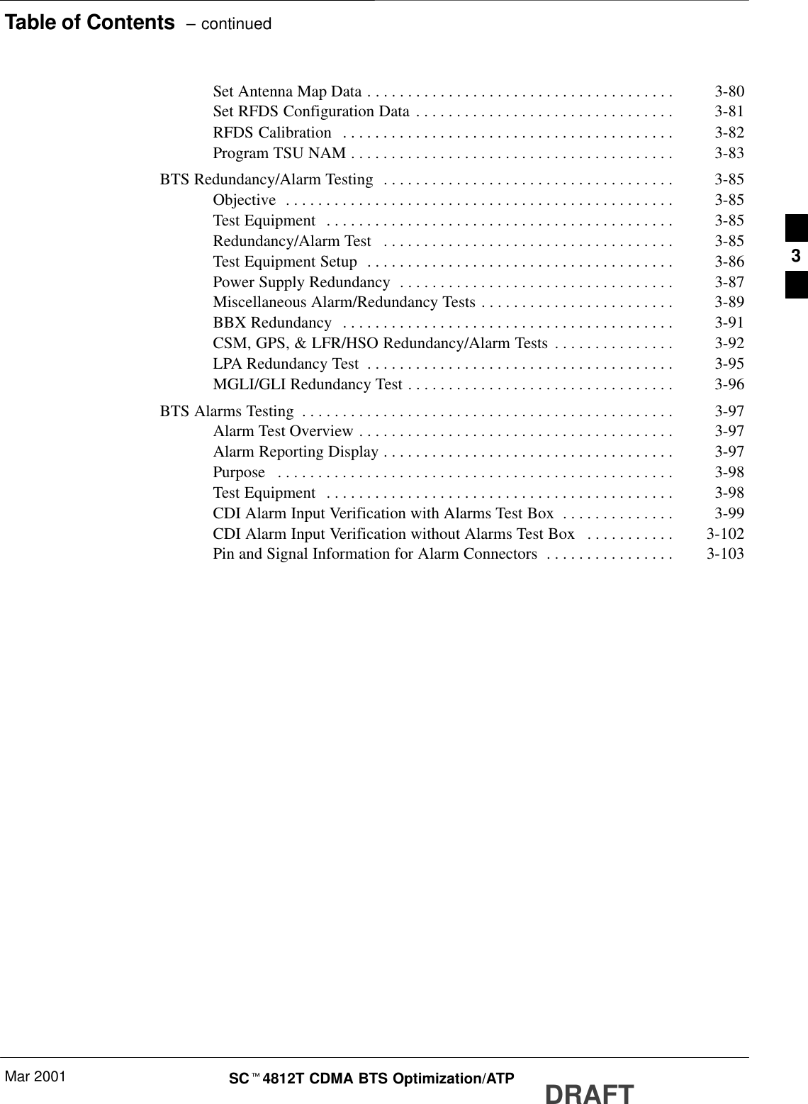 Table of Contents  – continuedMar 2001 SCt4812T CDMA BTS Optimization/ATP DRAFTSet Antenna Map Data 3-80. . . . . . . . . . . . . . . . . . . . . . . . . . . . . . . . . . . . . . Set RFDS Configuration Data 3-81. . . . . . . . . . . . . . . . . . . . . . . . . . . . . . . . RFDS Calibration 3-82. . . . . . . . . . . . . . . . . . . . . . . . . . . . . . . . . . . . . . . . . Program TSU NAM 3-83. . . . . . . . . . . . . . . . . . . . . . . . . . . . . . . . . . . . . . . . BTS Redundancy/Alarm Testing 3-85. . . . . . . . . . . . . . . . . . . . . . . . . . . . . . . . . . . . Objective 3-85. . . . . . . . . . . . . . . . . . . . . . . . . . . . . . . . . . . . . . . . . . . . . . . . Test Equipment 3-85. . . . . . . . . . . . . . . . . . . . . . . . . . . . . . . . . . . . . . . . . . . Redundancy/Alarm Test 3-85. . . . . . . . . . . . . . . . . . . . . . . . . . . . . . . . . . . . Test Equipment Setup 3-86. . . . . . . . . . . . . . . . . . . . . . . . . . . . . . . . . . . . . . Power Supply Redundancy 3-87. . . . . . . . . . . . . . . . . . . . . . . . . . . . . . . . . . Miscellaneous Alarm/Redundancy Tests 3-89. . . . . . . . . . . . . . . . . . . . . . . . BBX Redundancy 3-91. . . . . . . . . . . . . . . . . . . . . . . . . . . . . . . . . . . . . . . . . CSM, GPS, &amp; LFR/HSO Redundancy/Alarm Tests 3-92. . . . . . . . . . . . . . . LPA Redundancy Test 3-95. . . . . . . . . . . . . . . . . . . . . . . . . . . . . . . . . . . . . . MGLI/GLI Redundancy Test 3-96. . . . . . . . . . . . . . . . . . . . . . . . . . . . . . . . . BTS Alarms Testing 3-97. . . . . . . . . . . . . . . . . . . . . . . . . . . . . . . . . . . . . . . . . . . . . . Alarm Test Overview 3-97. . . . . . . . . . . . . . . . . . . . . . . . . . . . . . . . . . . . . . . Alarm Reporting Display 3-97. . . . . . . . . . . . . . . . . . . . . . . . . . . . . . . . . . . . Purpose 3-98. . . . . . . . . . . . . . . . . . . . . . . . . . . . . . . . . . . . . . . . . . . . . . . . . Test Equipment 3-98. . . . . . . . . . . . . . . . . . . . . . . . . . . . . . . . . . . . . . . . . . . CDI Alarm Input Verification with Alarms Test Box 3-99. . . . . . . . . . . . . . CDI Alarm Input Verification without Alarms Test Box 3-102. . . . . . . . . . . Pin and Signal Information for Alarm Connectors 3-103. . . . . . . . . . . . . . . . 3