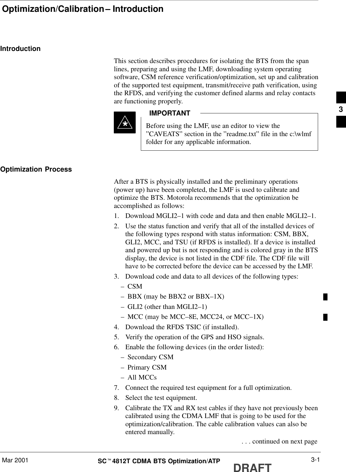 Optimization/Calibration – IntroductionMar 2001 3-1SCt4812T CDMA BTS Optimization/ATP DRAFTIntroductionThis section describes procedures for isolating the BTS from the spanlines, preparing and using the LMF, downloading system operatingsoftware, CSM reference verification/optimization, set up and calibrationof the supported test equipment, transmit/receive path verification, usingthe RFDS, and verifying the customer defined alarms and relay contactsare functioning properly.Before using the LMF, use an editor to view the”CAVEATS” section in the ”readme.txt” file in the c:\wlmffolder for any applicable information.IMPORTANT*Optimization ProcessAfter a BTS is physically installed and the preliminary operations(power up) have been completed, the LMF is used to calibrate andoptimize the BTS. Motorola recommends that the optimization beaccomplished as follows:1. Download MGLI2–1 with code and data and then enable MGLI2–1.2. Use the status function and verify that all of the installed devices ofthe following types respond with status information: CSM, BBX,GLI2, MCC, and TSU (if RFDS is installed). If a device is installedand powered up but is not responding and is colored gray in the BTSdisplay, the device is not listed in the CDF file. The CDF file willhave to be corrected before the device can be accessed by the LMF.3. Download code and data to all devices of the following types:–CSM–BBX (may be BBX2 or BBX–1X)–GLI2 (other than MGLI2–1)–MCC (may be MCC–8E, MCC24, or MCC–1X)4. Download the RFDS TSIC (if installed).5. Verify the operation of the GPS and HSO signals.6. Enable the following devices (in the order listed):–Secondary CSM–Primary CSM–All MCCs7. Connect the required test equipment for a full optimization.8. Select the test equipment.9. Calibrate the TX and RX test cables if they have not previously beencalibrated using the CDMA LMF that is going to be used for theoptimization/calibration. The cable calibration values can also beentered manually. . . . continued on next page3