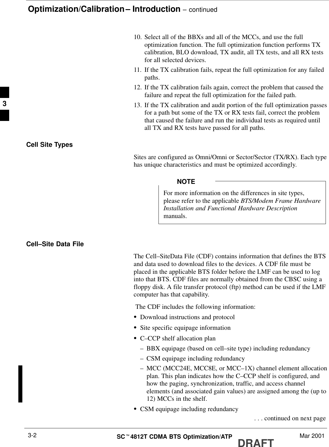 Optimization/Calibration – Introduction – continuedDRAFTSCt4812T CDMA BTS Optimization/ATP Mar 20013-210. Select all of the BBXs and all of the MCCs, and use the fulloptimization function. The full optimization function performs TXcalibration, BLO download, TX audit, all TX tests, and all RX testsfor all selected devices.11. If the TX calibration fails, repeat the full optimization for any failedpaths.12. If the TX calibration fails again, correct the problem that caused thefailure and repeat the full optimization for the failed path.13. If the TX calibration and audit portion of the full optimization passesfor a path but some of the TX or RX tests fail, correct the problemthat caused the failure and run the individual tests as required untilall TX and RX tests have passed for all paths.Cell Site TypesSites are configured as Omni/Omni or Sector/Sector (TX/RX). Each typehas unique characteristics and must be optimized accordingly.For more information on the differences in site types,please refer to the applicable BTS/Modem Frame HardwareInstallation and Functional Hardware Descriptionmanuals.NOTECell–Site Data FileThe Cell–SiteData File (CDF) contains information that defines the BTSand data used to download files to the devices. A CDF file must beplaced in the applicable BTS folder before the LMF can be used to loginto that BTS. CDF files are normally obtained from the CBSC using afloppy disk. A file transfer protocol (ftp) method can be used if the LMFcomputer has that capability. The CDF includes the following information:SDownload instructions and protocolSSite specific equipage informationSC–CCP shelf allocation plan–BBX equipage (based on cell–site type) including redundancy–CSM equipage including redundancy–MCC (MCC24E, MCC8E, or MCC–1X) channel element allocationplan. This plan indicates how the C–CCP shelf is configured, andhow the paging, synchronization, traffic, and access channelelements (and associated gain values) are assigned among the (up to12) MCCs in the shelf.SCSM equipage including redundancy . . . continued on next page3