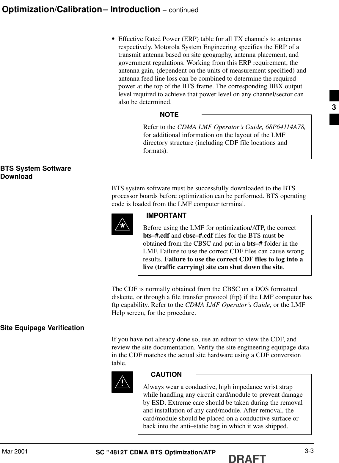 Optimization/Calibration – Introduction – continuedMar 2001 3-3SCt4812T CDMA BTS Optimization/ATP DRAFTSEffective Rated Power (ERP) table for all TX channels to antennasrespectively. Motorola System Engineering specifies the ERP of atransmit antenna based on site geography, antenna placement, andgovernment regulations. Working from this ERP requirement, theantenna gain, (dependent on the units of measurement specified) andantenna feed line loss can be combined to determine the requiredpower at the top of the BTS frame. The corresponding BBX outputlevel required to achieve that power level on any channel/sector canalso be determined.Refer to the CDMA LMF Operator’s Guide, 68P64114A78,for additional information on the layout of the LMFdirectory structure (including CDF file locations andformats).NOTEBTS System SoftwareDownloadBTS system software must be successfully downloaded to the BTSprocessor boards before optimization can be performed. BTS operatingcode is loaded from the LMF computer terminal.Before using the LMF for optimization/ATP, the correctbts–#.cdf and cbsc–#.cdf files for the BTS must beobtained from the CBSC and put in a bts–# folder in theLMF. Failure to use the correct CDF files can cause wrongresults. Failure to use the correct CDF files to log into alive (traffic carrying) site can shut down the site.IMPORTANT*The CDF is normally obtained from the CBSC on a DOS formatteddiskette, or through a file transfer protocol (ftp) if the LMF computer hasftp capability. Refer to the CDMA LMF Operator’s Guide, or the LMFHelp screen, for the procedure.Site Equipage VerificationIf you have not already done so, use an editor to view the CDF, andreview the site documentation. Verify the site engineering equipage datain the CDF matches the actual site hardware using a CDF conversiontable.Always wear a conductive, high impedance wrist strapwhile handling any circuit card/module to prevent damageby ESD. Extreme care should be taken during the removaland installation of any card/module. After removal, thecard/module should be placed on a conductive surface orback into the anti–static bag in which it was shipped.CAUTION3