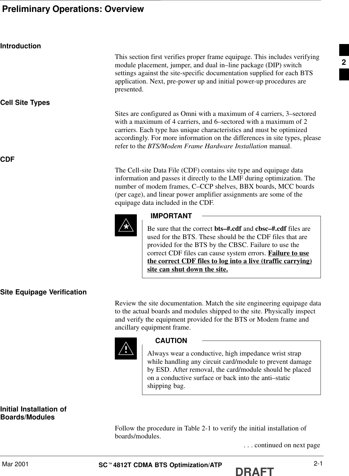 Preliminary Operations: OverviewMar 2001 2-1SCt4812T CDMA BTS Optimization/ATP DRAFTIntroductionThis section first verifies proper frame equipage. This includes verifyingmodule placement, jumper, and dual in–line package (DIP) switchsettings against the site-specific documentation supplied for each BTSapplication. Next, pre-power up and initial power-up procedures arepresented.Cell Site TypesSites are configured as Omni with a maximum of 4 carriers, 3–sectoredwith a maximum of 4 carriers, and 6–sectored with a maximum of 2carriers. Each type has unique characteristics and must be optimizedaccordingly. For more information on the differences in site types, pleaserefer to the BTS/Modem Frame Hardware Installation manual.CDFThe Cell-site Data File (CDF) contains site type and equipage datainformation and passes it directly to the LMF during optimization. Thenumber of modem frames, C–CCP shelves, BBX boards, MCC boards(per cage), and linear power amplifier assignments are some of theequipage data included in the CDF.Be sure that the correct bts–#.cdf and cbsc–#.cdf files areused for the BTS. These should be the CDF files that areprovided for the BTS by the CBSC. Failure to use thecorrect CDF files can cause system errors. Failure to usethe correct CDF files to log into a live (traffic carrying)site can shut down the site.IMPORTANT*Site Equipage VerificationReview the site documentation. Match the site engineering equipage datato the actual boards and modules shipped to the site. Physically inspectand verify the equipment provided for the BTS or Modem frame andancillary equipment frame.Always wear a conductive, high impedance wrist strapwhile handling any circuit card/module to prevent damageby ESD. After removal, the card/module should be placedon a conductive surface or back into the anti–staticshipping bag.CAUTIONInitial Installation ofBoards/ModulesFollow the procedure in Table 2-1 to verify the initial installation ofboards/modules. . . . continued on next page2