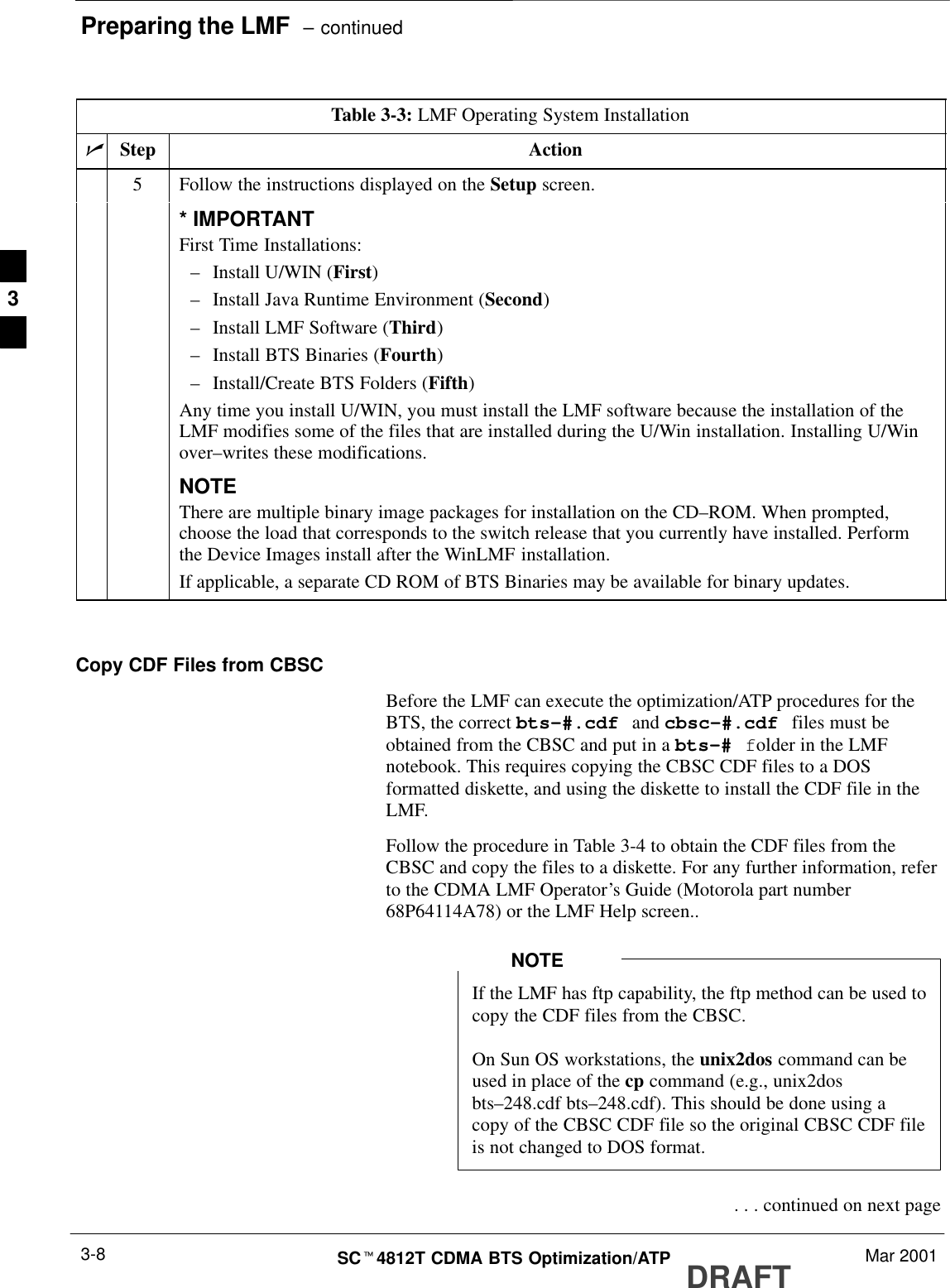 Preparing the LMF  – continuedDRAFTSCt4812T CDMA BTS Optimization/ATP Mar 20013-8Table 3-3: LMF Operating System InstallationnActionStep5Follow the instructions displayed on the Setup screen.* IMPORTANTFirst Time Installations:–Install U/WIN (First)–Install Java Runtime Environment (Second)–Install LMF Software (Third)–Install BTS Binaries (Fourth)–Install/Create BTS Folders (Fifth)Any time you install U/WIN, you must install the LMF software because the installation of theLMF modifies some of the files that are installed during the U/Win installation. Installing U/Winover–writes these modifications.NOTEThere are multiple binary image packages for installation on the CD–ROM. When prompted,choose the load that corresponds to the switch release that you currently have installed. Performthe Device Images install after the WinLMF installation.If applicable, a separate CD ROM of BTS Binaries may be available for binary updates. Copy CDF Files from CBSCBefore the LMF can execute the optimization/ATP procedures for theBTS, the correct bts-#.cdf and cbsc-#.cdf files must beobtained from the CBSC and put in a bts-# folder in the LMFnotebook. This requires copying the CBSC CDF files to a DOSformatted diskette, and using the diskette to install the CDF file in theLMF.Follow the procedure in Table 3-4 to obtain the CDF files from theCBSC and copy the files to a diskette. For any further information, referto the CDMA LMF Operator’s Guide (Motorola part number68P64114A78) or the LMF Help screen..If the LMF has ftp capability, the ftp method can be used tocopy the CDF files from the CBSC.On Sun OS workstations, the unix2dos command can beused in place of the cp command (e.g., unix2dosbts–248.cdf bts–248.cdf). This should be done using acopy of the CBSC CDF file so the original CBSC CDF fileis not changed to DOS format.NOTE . . . continued on next page3