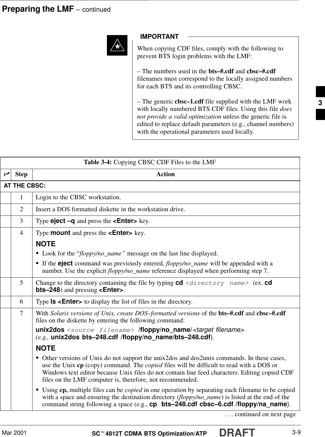 Preparing the LMF – continuedMar 2001 3-9SCt4812T CDMA BTS Optimization/ATP DRAFT*When copying CDF files, comply with the following toprevent BTS login problems with the LMF:– The numbers used in the bts–#.cdf and cbsc–#.cdffilenames must correspond to the locally assigned numbersfor each BTS and its controlling CBSC.– The generic cbsc–1.cdf file supplied with the LMF workwith locally numbered BTS CDF files. Using this file doesnot provide a valid optimization unless the generic file isedited to replace default parameters (e.g., channel numbers)with the operational parameters used locally.IMPORTANTTable 3-4: Copying CBSC CDF Files to the LMFnStep ActionAT THE CBSC:1Login to the CBSC workstation.2Insert a DOS formatted diskette in the workstation drive.3 Type eject –q and press the &lt;Enter&gt; key.4 Type mount and press the &lt;Enter&gt; key.NOTESLook for the “floppy/no_name” message on the last line displayed.SIf the eject command was previously entered, floppy/no_name will be appended with anumber. Use the explicit floppy/no_name reference displayed when performing step 7.5Change to the directory containing the file by typing cd &lt;directory name&gt; (ex. cdbts–248) and pressing &lt;Enter&gt;.6 Type ls &lt;Enter&gt; to display the list of files in the directory.7 With Solaris versions of Unix, create DOS–formatted versions of the bts–#.cdf and cbsc–#.cdffiles on the diskette by entering the following command:unix2dos &lt;source filename&gt; /floppy/no_name/&lt;target filename&gt;(e.g., unix2dos bts–248.cdf /floppy/no_name/bts–248.cdf).NOTESOther versions of Unix do not support the unix2dos and dos2unix commands. In these cases,use the Unix cp (copy) command. The copied files will be difficult to read with a DOS orWindows text editor because Unix files do not contain line feed characters. Editing copied CDFfiles on the LMF computer is, therefore, not recommended.SUsing cp, multiple files can be copied in one operation by separating each filename to be copiedwith a space and ensuring the destination directory (floppy/no_name) is listed at the end of thecommand string following a space (e.g., cp  bts–248.cdf cbsc–6.cdf /floppy/na_name).. . . continued on next page3